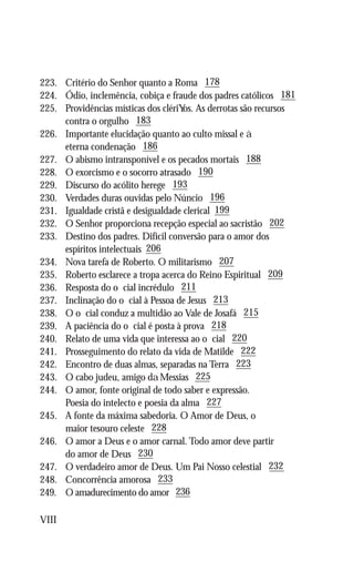 223.	   Critério do Senhor quanto a Roma 178
224.	   Ódio, inclemência, cobiça e fraude dos padres católicos 181
225.	   Providências místicas dos cléri os. As derrotas são recursos
	       contra o orgulho 183
226.	   Importante elucidação quanto ao culto missal e
	       eterna condenação 186
227.	   O abismo intransponível e os pecados mortais 188
228.	   O exorcismo e o socorro atrasado 190
229.	   Discurso do acólito herege 193
230.	   Verdades duras ouvidas pelo Núncio 196
231.	   Igualdade cristã e desigualdade clerical 199
232.	   O Senhor proporciona recepção especial ao sacristão 202
233.	   Destino dos padres. Difícil conversão para o amor dos
	       espíritos intelectuais 206
234.	   Nova tarefa de Roberto. O militarismo 207
235.	   Roberto esclarece a tropa acerca do Reino Espiritual 209
236.	   Resposta do oficial incrédulo 211
237.	   Inclinação do oficial à Pessoa de Jesus 213
238.	   O oficial conduz a multidão ao Vale de Josafá 215
239.	   A paciência do oficial é posta à prova 218
240.	   Relato de uma vida que interessa ao oficial 220
241.	   Prosseguimento do relato da vida de Matilde 222
242.	   Encontro de duas almas, separadas na Terra 223
243.	   O cabo judeu, amigo d Messias 225
244.	   O amor, fonte original de todo saber e expressão.
	       Poesia do intelecto e poesia da alma 227
245.	   A fonte da máxima sabedoria. O Amor de Deus, o
	       maior tesouro celeste 228
246.	   O amor a Deus e o amor carnal. Todo amor deve partir
	       do amor de Deus 230
247.	   O verdadeiro amor de Deus. Um Pai Nosso celestial 232
248.	   Concorrência amorosa 233
249.	   O amadurecimento do amor 236

VIII
 