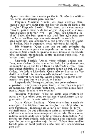 ______________________________________________________________



 alguns instantes com a maior paciência. Se não te modifica-
res, serás abandonada para sempre."
     Pergunta Minerva: "Então vos peço dizerdes clara-
mente o que devo fazer para me libertar diante de Deus e da:
 Criação." Responde Saariel: "Para tanto basta continuares
como és, pois és livre desde tua origem. A questão é se real-
mente queres te tornar livre — em Deus, Teu Criador e Se-
nhor? Sabes tão bem quanto nós qual Tua ação para esse;
fim. Meu conselho é: Age de acordo. Amolda tua vontade e
ação como nós, que alcançarás o que prometemos em Nome
do Senhor. Não o querendo, nossa paciência foi inútil."
     Diz Minerva: "Quer dizer que eu teria primeiro de;
me tornar escrava para em seguida entrar numa liberdade:
aparente? Será difícil, porquanto no meu íntimo se manifesta
uma tendência pronunciada contra qualquer submissão. Não
haverá outro meio?"
     Responde Saariel: "Assim como existem apenas um
Deus, uma Ordem Divina e uma Verdade, há igualmente um.
só caminho justo que leva a Deus e à liberdade eterna. Quem;
não quiser palmilhá-lo estará sempre longe do Pai, de Sua
Ordem, Verdade e Liberdade. Quem não se libertar na Ver-
dade Única desde Eternidades em Deus, ficará como tu es-
cravo miserável para sempre. Agora decide-te se queres acom-
panhar-nos para junto de Jesus, o Senhor."
     Responde ela: "Bem que o quisera, mas por ora não me
é possível. Esforçar-me-ei para tanto, se tiverdes um pouco
de paciência." Diz Saariel: "Está bem. Cederemos ainda nesse
ponto. Agora domina o teu orgulho."
     Prossegue Miklosch: "Vêde só, como essa criatura se
porta e vira os olhos como se realmente tencionasse sua re-
generação. É por demais astuciosa."
     Diz o Conde Bathianyi: "Com essa criatura nada se
consegue. Uma tríplice coroa no coração e na cabeça não tra-
zem humildade. Tampouco eu voltar a ser conde na Terra —
ela melhorará. De que adiantaram todas as polêmicas? Cado
e Minerva se acham no mesmo ponto de partida. Usou a veste
radiosa, aumentando seu orgulho e vaidade dominadora. Até
mesmo um Papa cederia mais facilmente uma sugestão qual-
quer do que esse genuíno anjo do mal. Talvez fosse melhor
baní-lo para um local qualquer e não mais nos incomodarmos
com ele."

                                                          87
 
