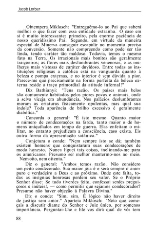 Jacob Lorber
_____________________________________________________________



       Obtempera Miklosch: "Entreguêmo-lo ao Pai que saberá
 melhor o que fazer com essa entidade estranha. O caso em
si é muito interessante: primeiro, pela enorme paciência de
 nosso queridíssimo Pai. Segundo, em virtude da maneira
 especial de Minerva conseguir escapulir no momento preciso
 da conversão. Somente não compreendo como pode ser tão
 linda, tendo caráter tão maldoso. Todavia, temos o mesmo
 fato na Terra. Os irracionais mais bonitos são geralmente
 traiçoeiros; as flores mais deslumbrantes venenosas, e as mu-
lheres mais vistosas de caráter duvidoso. Entre todas as ins-
 tituições religiosas a católica está na vanguarda quanto à
 beleza e pompa externas, e no interior é sem dúvida a pior.
Parece-me que precisamente na forma perfeita da beleza ex-
terna reside o traço primordial da atitude infernal!"
      Diz Bathianyi: "Tens razão. Os países mais belos
são comumente habitados pelos piores povos e animais, onde
a selva viceja em abundância, Nos palácios deslumbrantes
moram as criaturas fisicamente opulentas, mas qual sua
índole? Toda aparência de brilho excessivo é geralmente
diabólica."
      Concorda o general: "É isto mesmo. Quanto maior
o número de condecorações na farda, tanto maior o de ho-
mens aniquilados em tempo de guerra. Elas enfeitam o mi-
litar, no entanto prejudicam a consciência, caso exista. Eis
outra forma da apresentação satânica."
      Conjetura o conde: "Nem sempre isto se dá; também
existem homens que conquistaram suas condecorações de
modo honesto. Nunca liguei tais coisas, inclinando-me para
os americanos. Presumo ser melhor mantermo-nos no meio.
   Nem oito, nem oitenta."
      Diz o general: "Ambos temos razão. Não considero
um peito condecorado. Sua maior jóia é e será sempre o amor
puro e verdadeiro a Deus e ao próximo. Onde este falta, to-
das as insígnias honrosas perdem seu valor. Se o Próprio
Senhor disse: Se tudo tiverdes feito, confessai serdes pregui-
çosos e inúteis!, — como permitir que sejamos condecorados?
Presumo não haver objeção à Palavra Divina."
      Diz o conde: "Sim, sim. É lógico não haver direito
de justiça sem amor." Aparteia Miklosch: "Noto que come-
çais a discutir diante do Senhor e Juiz único, por somenos
importância. Perguntai-Lhe e Ele vos dirá qual de vós tem
88
 