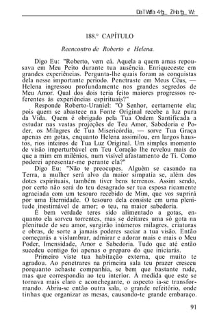 ______________________________________________________________



                      188.° CAPÍTULO
             Reencontro de Roberto e Helena.
     Digo Eu: "Roberto, vem cá. Aquela a quem amas repou-
sava em Meu Peito durante tua ausência. Enriqueceste em
grandes experiências. Pergunta-lhe quais foram as conquistas
dela nesse importante período. Penetraste em Meus Céus, —
Helena ingressou profundamente nos grandes segredos de
Meu Amor. Qual dos dois teria feito maiores progressos re-
ferentes às experiências espirituais?"
     Responde Roberto-Uraniel: "Ó Senhor, certamente ela;
pois quem se abastece na Fonte Original recebe a luz pura
da Vida. Quem é obrigado pela Tua Ordem Santificada a
estudar nas vastas projeções de Teu Amor, Sabedoria e Po-
der, os Milagres de Tua Misericórdia, — sorve Tua Graça
apenas em gotas, enquanto Helena assimilou, em largos haus-
tos, rios inteiros de Tua Luz Original. Um simples momento
de visão imperturbável em Teu Coração lhe revelou mais do
que a mim em milênios, num visível afastamento de Ti. Como
poderei apresentar-me perante ela?"
     Digo Eu: "Não te preocupes. Alguém se casando na
Terra, a mulher será alvo da maior simpatia se, além dos
dotes espirituais, também tiver bens terrenos. Assim sendo,
por certo não será do teu desagrado ser tua esposa ricamente
agraciada com um tesouro recebido de Mim, que vos suprirá
por uma Eternidade. O tesouro dela consiste em uma pleni-
tude inestimável de amor; o teu, na maior sabedoria.
     É bem verdade teres sido alimentado a gotas, en-
quanto ela sorveu torrentes, mas se deitares uma só gota na
plenitude de seu amor, surgirão inúmeros milagres, criaturas
e obras, de sorte a jamais poderes saciar a tua visão. Então
começarás a vislumbrar, admirar e adorar mais e mais o Meu
Poder, Imensidade, Amor e Sabedoria. Tudo que até então
sucedeu contigo foi apenas o preparo do que iniciarás.
     Primeiro viste tua habitação externa, que muito te
agradou. Ao penetrares na primeira sala teu prazer cresceu
porquanto achaste companhia, se bem que bastante rude,
mas que correspondia ao teu interior. À medida que este se
tornava mais claro e aconchegante, o aspecto ia-se transfor-
mando. Abriu-se então outra sala, o grande refeitório, onde
tinhas que organizar as mesas, causando-te grande embaraço.
                                                           91
 