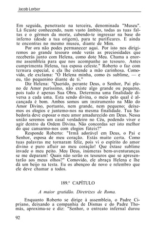 Jacob Lorber
_____________________________________________________________


Em seguida, penetraste na terceira, denominada "Museu".
Lá ficaste conhecendo, num vasto âmbito, todas as tuas fal-
tas e o gérmen da morte, cabendo-te ingressar na base do
inferno (desde a tua origem), para te purificares. E ainda
te encontras no mesmo museu, diante de Mim.
     Por ora não podes permanecer aqui. Por isto nos dirigi-
remos ao grande tesouro onde verás as preciosidades que
receberás junto com Helena, como dote Meu. Chama a enor-
me assembl ia para que nos acompanhe ao tesouro. Antes
cumprimenta Helena, tua esposa celeste." Roberto o faz com
ternura especial, e ela lhe estende a mão carinhosa. Como-
vido, ele exclama: "Ó Helena minha, como és sublime, — e
eu, tão pequenino diante de ti."
     Diz Helena: "Querido, perante Deus, o Senhor, Pai ple-
no de Amor puríssimo, não existe algo grande ou pequeno,
pois tudo é apenas Sua Obra. Determina uma finalidade di-
versa a cada uma. Esta sendo divina, o meio pelo qual é al-
cançada é bom. Ambos somos um instrumento na Mão do
Amor Divino, portanto, nem grande, nem pequeno; deixe-
mos os elogios e juntemo-nos na mesma finalidade. Tua Sa-
bedoria deve esposar o meu amor amadurecido em Deus. Nessa
união seremos um casal verdadeiro no Céu, podendo viver e
agir dentro da Ordem Divina. Não concordas ser isto melhor
do que cansarmo-nos com elogios fúteis?"
     Responde Roberto: "Irmã adorável em Deus, o Pai e
Senhor, esposa de meu coração. Estás muito certa. Como
tuas palavras me tornaram feliz, pois vi o espírito do amor
divino e puro afluir ao meu coração! Que êxtase sublime
invade o meu peito. Meu Deus, inúmeras bem-aventuranças
se me deparam! Quais não serão os tesouros que se apresen-
tarão aos meus olhos?" Comovido, ele abraça Helena e lhe
dá um beijo na testa. Eu os abençoo de novo e relembro que
ele deve chamar a todos.


                     189.° CAPÍTULO
          A maior gratidão. Diretrizes de Roma.
    Enquanto Roberto se dirige à assembl ia, o Padre Ci-
priano, deixando a companhia de Dismas e do Padre Tho-
más, aproxima-se e diz: "Senhor, o entreato infernal durou
92
 