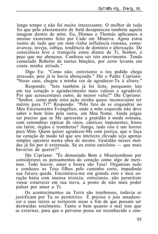 ______________________________________________________________


 longo tempo e não foi muito interessante. O melhor de tudo
 foi que pelo afastamento de Satã desapareceu também aquela
 imagem dentro de mim. Eu, Dismas e Thomás aplicamos o
 mesmo exorcismo feito por Cado em Minerva. Agora estou
 isento de tudo que em mim tinha influência romana, como:
 avareza, inveja, cobiça, tendência de domínio e altercação. De
 consciência leve e tranquila estou diante de Ti, Senhor, e
 peço que me abençoes. Confesso ser isto atrevimento. Tendo
 cumulado Roberto de tantas bênçãos, por certo levarás em
 conta minha atitude."
      Digo Eu: "Como não; entretanto o teu pedido chega
 atrasado, pois já te havia abençoado." Diz o Padre Cipriano:
 "Nesse caso, chegou a minha vez de agradecer-Te à altura."
      Respondo: "Isto também já foi feito, porquanto leio
em teu coração o agradecimento mais valioso e agradável.
Por que acrescentares outro, de menor valia?" Diz Cipriano:
 "Senhor, como pode uma ação minha quase inconsciente ter
mérito para Ti?" Respondo: "Pelo fato de se enquadrar no
Meu Ensinamento Evangélico, onde a mão esquerda não deve
saber o bem feito pela outra, em Meu Nome. Ainda julgas
ser preciso que se Me apresente a gratidão à moda romana,
com estrondoso repicar de sinos, cânticos imponentes, hinos
em latim, órgãos e trombetas? Amigo, tudo isto é um horror
para Mim. Quem quiser agradecer-Me com justiça, que o faça
no coração de modo tal que seu intelecto elevado seja apenas
simples operário numa obra de mestre. Gratidão nesses mol-
des já foi por ti externada. Se eu estou satisfeito — que mais
haverias de querer?"
      Diz Cipriano: "És demasiado Bom e Misericordioso por
considerares os pensamentos do coração como algo de meri-
toso. Todo louvor, amor e honra são Teus! Organizas tudo
e conduzes os Teus filhos pelo caminho certo, impedindo
sua futura queda. Encontrava-me em grande erro e meu co-
ração batia com imensa tristeza; entretanto, não permitiste
viesse estarrecer em sua treva, a ponto de não mais poder
pulsar por amor a Ti.
     Os acontecimentos na Terra são tenebrosos, todavia se
justificam por Tu os permitires. É preciso o joio amadure-
cer e suas raízes se tornarem secas a fim de que possam ser
destruídas totalmente. Tanto o bem quanto o mal tem que
se externar, para que o perverso possa ser reconhecido e con-
                                                            93
 