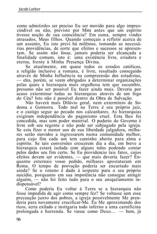 Jacob Lorber
_____________________________________________________________


como admitirdes ser preciso Eu ser movido para algo impres-
cindível ou não, previsto por Mim antes que um espírito
tivesse noção de sua consciência? Em suma, sempre vindes
atrasados, Meus filhos. Quando começais a refletir acerca de
um assunto, Eu isto previ há milênios, tomando as necessá-
rias providências, de sorte que efeitos e sucessos se apresen-
tam. Se assim não fosse, jamais poderia ser alcançada a
finalidade comum, isto é: uma existência livre, criadora e
eterna, frente à Minha Presença Divina.
     Se atualmente, em quase todos os estados católicos,
a religião inclusive a romana, é livre, resultado conseguido
através de Minha Influência na compreensão dos estadistas,
— eles, porém, se veem obrigados a determinar organizações
pelas quais a hierarquia mais orgulhosa tem que sucumbir,
presumo não ser possível Eu fazer ainda mais. Deveria por
acaso exterminar todas as hierarquias através de um fogo
do Céu? Isto não é possível dentro da Obra de Salvação.
     Não haverá mais Dilúvio geral, nem extermínio de So-
doma e Gomorra. Todo mal na Terra é seu próprio juiz,
e o castigo segue ao pecado nos calcanhares. As hierarquias
exigiram independência do paganismo cruel. Esta lhes foi
concedida, mas sem poder material. O poderio do Governo é
livre sob seu regente e não pode ser subjugado pela igreja.
Se esta fizer o menor uso de sua liberdade julgadora, milha-
res serão movidos a ingressarem numa comunidade melhor,
para cujo fim cada um tem caminho aberto para alma e
espírito. Se tais conversões crescerem dia a dia, em breve a
hierarquia estará isolada com alguns tolos podendo contar
pelos dedos seu fim certo. Se Eu providencio tais fatos, cujos
efeitos devem ser evidentes, — que mais deveria fazer? En-
quanto externais vosso pedido, milhares apostataram em
Roma. O tempo de provação poderia ser encurtado mais
ainda? Se o veneno é dado à serpente para o seu próprio
suicídio, porquanto em sua impotência não consegue atingir
alguém, — não foi feito tudo para o seu aniquilamento in-
dispensável?
     Como poderia Eu voltar à Terra se a hierarquia não
fosse impedida de agir como sempre fez? Se voltasse sem essa
precaução junto dos pobres, a igreja possivelmente Me pren-
deria para novamente crucificar-Me. Eu Me aproximando dos
ricos, seria exilado e instigaria todo inferno a uma carnificina
prolongada e horrenda. Se viesse como Deus... — bem, já
96
 