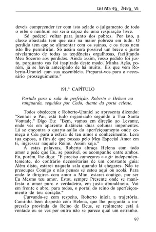 ______________________________________________________________



deveis compreender ter com isto selado o julgamento de todo
o orbe e nenhum ser seria capaz de uma respiração livre.
     Só poderei voltar para junto dos pobres. Por isto, a
classe abastada tem que cair na maior pobreza em tudo. O
perdido tem que se alimentar com os suínos, e os ricos nem
isto lhe permitirão. Só assim será possível um breve e justo
nivelamento de todas as tendências orgulhosas, facilitando
Meu Socorro aos perdidos. Ainda assim, vosso pedido foi jus-
to, porquanto vos foi inspirado deste modo. Minha Ação, po-
rém, já se havia antecipado de há muito. Eis que vem Ro-
berto-Uraniel com sua assembl ia. Preparai-vos para o neces-
sário prosseguimento."

                      191.° CAPÍTULO
   Partida para a sal de perfeição. Roberto e Helena na
   vanguarda, seguidos por Cado, diante da porta celeste.
     Todos obedecem e Roberto-Uraniel se apresenta dizendo:
"Senhor e Pai, está tudo organizado segundo a Tua Santa
Vontade." Digo Eu: "Bem, vamos em direção ao Levante,
onde vês em aparente distância duas colunas imponentes.
Lá se encontra o quarto salão do aperfeiçoamento onde co-
meça o Céu para a esfera de teu amor e conhecimento. Leva
tua esposa, a fim de que possas pelo Meu Especial Amor em
ti, ingressar naquele Reino. Assim seja."
     A estas palavras, Roberto abraça Helena com todo
amor e pede que Eu, se possível, os acompanhe entre ambos.
Eu, porém, lhe digo: "É preciso começares a agir independen-
temente, do contrário necessitarias de um constante guia:
Além disto, estarei naquela sala quando lá chegares. Não te
preocupes Comigo e não penses se estou aqui ou acolá. Para
onde te dirigires com amor a Mim, estarei contigo, por ser
Eu Mesmo teu amor. Estou sempre Presente onde se mani-
festa o amor puro e verdadeiro, em justa abundância. Vai
em frente e abre, para todos, o portal do reino do aperfeiçoa-
mento de teu coração."
     Curvando-se com respeito, Roberto inicia a trajetória.
Caminha bem disposto com Helena, que lhe pergunta a im-
pressão provinda do Reino de Deus, se realmente está à
vontade ou se vez por outra não se parece qual um estranho.
                                                            97
 