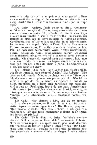 Jacob Lorber
 _____________________________________________________________



mos: uma calça de couro e um paletó de pano grosseiro. Nun-
ca me senti tão envergonhado em minha existência terrena
e espiritual." Diz Helena: "Eu trocaria a minha por um trapo
sujo."
      Diz Cado: "Amigos, falais como eu sinto. Certamen-
te foi esta a intenção do Cristo, porquanto muito se alterou
contra o luxo das vestes. Ele, o Senhor de Eternidades, traja
a veste mais simples e sem o menor brilho. Eu mesmo sou
inimigo do luxo, seja na Terra ou aqui, no Reino do espírito.
Certamente, são as vestes luxuosas dos anjos celestes aque-
las manchas vistas pelo Olho de Deus. Pois na Escritura se
lê: Nos próprios anjos, Teus Olhos percebem máculas, Senhor.
Por isto concordo desprezardes vossas vestes maravilhosas,
porém impróprias. Onde arranjaremos outras? Continuai
assim mesmos, ninguém nos vê e sabemos como pensar a
respeito. Não merecendo especial valor aos vossos olhos, tudo
está bem e certo. Para mim, tais trapos nunca tiveram valor.
Mas que faremos antes de abrir a porta? Começaremos a
pedir, procurar e bater?"
     Diz Helena: "Qual nada. Se o Senhor não quiser abri-la,
que fique trancada para sempre! Amém." Diz Roberto: "Não
estás de todo errada. Mas, se já chegamos até o último por-
tal, devíamos nos empenhar em passar por ele. Não há ve-
xame num pedido, muito menos na procura e, quanto ao
bater, prontifico-me a fazer uma barulhada que nada dei-
xará a desejar. Realmente, isto é de estourar. Anteriormen-
te fiz como anjo expedições celestes com Saariel, — e agora
estou qual asno diante da cerca. Falta-nos apenas a famosa
Minerva. Seria interessante ouvi-la blasfemar contra esta
porta."
     Diz Cado: "Não chames o lobo, que ele se apresen-
ta. E se não me engano, — lá vem ela para nos fazer uma
visita. Agora resta-nos aguentá-la." Diz Helena, perplexa:
"Que ouvido apurado! Meu caro Roberto, a situação está
melhorando. Por que foste mencionar o nome dela? Quiçá
nos levará ao pior...!"
     Diz Cado: "Nada disto. A única fatalidade consiste
não ser fácil a pessoa se livrar dela." Acrescenta Roberto:
"Procuraremos impedir sua aproximação, pois ainda devemos
estar munidos de bastante poder e força divinos." Diz Cado:
"Faze uma tentativa. Presumo não obtermos resultado: pois
dirá possuir ela o mesmo direito de chegar à porta celeste
100
 