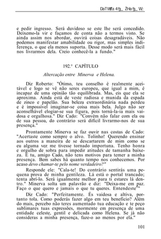 ______________________________________________________________



e pedir ingresso. Será duvidoso se este lhe será concedido.
Deixemo-la vir e façamos de conta não a termos visto. Se
ainda assim nos abordar, ouvirá coisas desagradáveis. Não
podemos manifestar amabilidade ou rigor, mas simples indi-
ferença, o que ela menos suporta. Desse modo será mais fácil
nos livrarmos dela. Creio conhecê-la a fundo."


                      192.° CAPÍTULO
             Altercação entre Minerva e Helena.
     Diz Roberto: "Ótimo, teu conselho é realmente acei-
tável e logo se vê não seres europeu, que igual a mim, é
incapaz de uma opinião tão equilibrada. Mas, eis que ela se
aproxima. Ainda está de veste radiosa e munida da espada
de zinco e papelão. Sua beleza extraordinária nada perdeu
e é impossível imaginar-se coisa mais bela. Julgo não ser
aconselhável elogiar-se sua figura, pois torná-la-ia mais vai-
dosa e orgulhosa." Diz Cado: "Convém não falar com ela ou
de sua pessoa, do contrário será difícil livrarmo-nos de sua
presença."
     Prontamente Minerva se faz ouvir nas costas de Cado:
"Acertaste como sempre o alvo. Tolinho! Querendo ensinar
aos outros a maneira de se descartarem de mim como se
eu alguma vez me tivesse tornado importuna. Tenho honra
e orgulho de sobra para impedir atitudes de tamanha baixe-
za. E tu, amigo Cado, não tens motivos para temer a minha
presença. Bem sabes há quanto tempo nos conhecemos. Por
acaso devo chamar-te pelo nome verdadeiro?"
     Responde ele: "Cala-te! Do contrário sentirás uma pe-
quena prova de minha gentileza. Lá está o portal trancado;
tenta abrí-lo. Será igualmente melhor para ti estares lá den-
tro." Minerva solta um palavrão e diz: "Deixa-me em paz.
Faço o que quero e jamais o que tu queres. Entendeste 0 "
     Diz Cado: "Perfeitamente. És vaidosa e altiva, por-
tanto tola. Como poderás fazer algo em teu benefício? Além
do mais, percebo não teres aumentado tua educação e te peço
sublimares tuas expressões, mormente em presença de uma
entidade celeste, gentil e delicada como Helena. Se já não
consideras a minha presença, faze-o ao menos por ela."
                                                          101
 