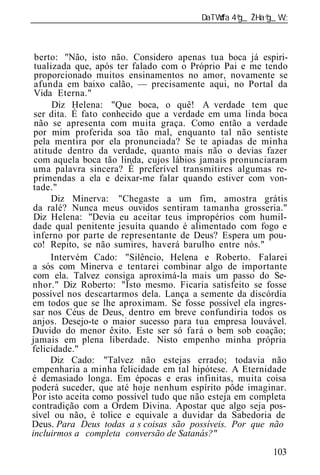 ______________________________________________________________



 berto: "Não, isto não. Considero apenas tua boca já espiri-
 tualizada que, após ter falado com o Próprio Pai e me tendo
 proporcionado muitos ensinamentos no amor, novamente se
 afunda em baixo calão, — precisamente aqui, no Portal da
 Vida Eterna."
      Diz Helena: "Que boca, o quê! A verdade tem que
 ser dita. É fato conhecido que a verdade em uma linda boca
 não se apresenta com muita graça. Como então a verdade
 por mim proferida soa tão mal, enquanto tal não sentiste
 pela mentira por ela pronunciada? Se te apiadas de minha
 atitude dentro da verdade, quanto mais não o devias fazer
 com aquela boca tão linda, cujos lábios jamais pronunciaram
 uma palavra sincera? É preferível transmitires algumas re-
 primendas a ela e deixar-me falar quando estiver com von-
 tade."
      Diz Minerva: "Chegaste a um fim, amostra grátis
 da ralé? Nunca meus ouvidos sentiram tamanha grosseria."
 Diz Helena: "Devia eu aceitar teus impropérios com humil-
dade qual penitente jesuíta quando é alimentado com fogo e
 inferno por parte de representante de Deus? Espera um pou-
 co! Repito, se não sumires, haverá barulho entre nós."
      Intervém Cado: "Silêncio, Helena e Roberto. Falarei
a sós com Minerva e tentarei combinar algo de importante
 com ela. Talvez consiga aproximá-la mais um passo do Se-
nhor." Diz Roberto: "Isto mesmo. Ficaria satisfeito se fosse
possível nos descartarmos dela. Lança a semente da discórdia
em todos que se lhe aproximam. Se fosse possível ela ingres-
sar nos Céus de Deus, dentro em breve confundiria todos os
anjos. Desejo-te o maior sucesso para tua empresa louvável.
Duvido do menor êxito. Este ser só fará o bem sob coação;
jamais em plena liberdade. Nisto empenho minha própria
felicidade."
      Diz Cado: "Talvez não estejas errado; todavia não
empenharia a minha felicidade em tal hipótese. A Eternidade
é demasiado longa. Em épocas e eras infinitas, muita coisa
poderá suceder, que até hoje nenhum espírito pôde imaginar.
Por isto aceita como possível tudo que não esteja em completa
contradição com a Ordem Divina. Apostar que algo seja pos-
sível ou não, é tolice e equivale a duvidar da Sabedoria de
Deus. Para Deus todas a s coisas são possíveis. Por que não
incluirmos a completa conversão de Satanás?"
                                                          103
 