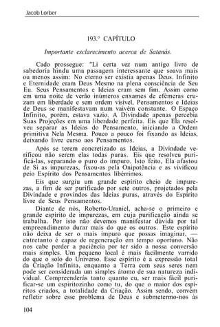 Jacob Lorber
_____________________________________________________________



                      193.° CAPÍTULO
       Importante esclarecimento acerca de Satanás.
     Cado prossegue: "Li certa vez num antigo livro de
sabedoria hindu uma passagem interessante que soava mais
ou menos assim: No eterno ser existia apenas Deus. Infinito
e Eternidade eram Deus Mesmo na plena consciência de Seu
Eu. Seus Pensamentos e Id ias eram sem fim. Assim como
em uma noite de verão inúmeros enxames de efêmeras cru-
zam em liberdade e sem ordem visível, Pensamentos e Id ias
de Deus se manifestavam num vaivém constante. O Espaço
Infinito, porém, estava vazio. A Divindade apenas percebia
Suas Projeções em uma liberdade perfeita. Eis que Ela resol-
veu separar as Id ias do Pensamento, iniciando a Ordem
primitiva Nela Mesma. Pouco a pouco foi fixando as Id ias,
deixando livre curso aos Pensamentos.
     Após se terem concretizado as Id ias, a Divindade ve-
rificou não serem elas todas puras. Eis que resolveu puri-
ficá-las, separando o puro do impuro. Isto feito, Ela afastou
de Si as impurezas, fixou-as pela Onipotência e as vivificou
peio Espírito dos Pensamentos libérrimos.
     Eis que surgiu um grande espírito cheio de impure-
zas, a fim de ser purificado por sete outros, projetados pela
Divindade e provindos das Id ias puras, através do Espírito
livre de Seus Pensamentos.
     Diante de nós, Roberto-Uraniel, acha-se o primeiro e
grande espírito de impurezas, em cuja purificação ainda se
trabalha. Por isto não devemos manifestar dúvida por tal
empreendimento durar mais do que os outros. Este espírito
não deixa de ser o mais impuro que possas imaginar, —
entretanto é capaz de regeneração em tempo oportuno. Não
nos cabe perder a paciência por ter sido a nossa conversão
mais simples. Um pequeno local é mais facilmente varrido
do que o solo do Universo. Esse espírito é a expressão total
da Criação Infinita, enquanto a Terra com seus seres nem
pode ser considerada um simples átomo de sua natureza indi-
vidual. Compreenderás tanto quanto eu, ser mais fácil puri-
ficar-se um espiritozinho como tu, do que o maior dos espí-
ritos criados, a totalidade da Criação. Assim sendo, convém
refletir sobre esse problema de Deus e submetermo-nos às
104
 