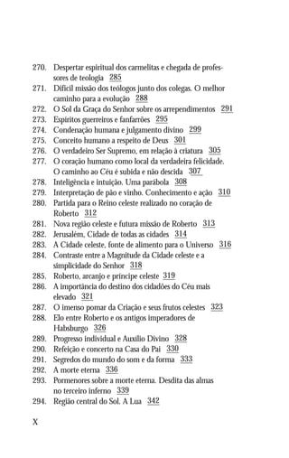 270.	   Despertar espiritual dos carmelitas e chegada de profes-
	       sores de teologia 285
271.	   Difícil missão dos teólogos junto dos colegas. O melhor
	       caminho para a evolução 288
272.	   O Sol da Graça do Senhor sobre os arrependimentos 291
273.	   Espíritos guerreiros e fanfarrões 295
274.	   Condenação humana e julgamento divino 299
275.	   Conceito humano a respeito de Deus 301
276.	   O verdadeiro Ser Supremo, em relação à criatura 305
277.	   O coração humano como local da verdadeira felicidade.
	       O caminho ao Céu é subida e não descida 307
278.	   Inteligência e intuição. Uma parábola 308
279.	   Interpretação de pão e vinho. Conhecimento e ação 310
280.	   Partida para o Reino celeste realizado no coração de
	       Roberto 312
281.	   Nova região celeste e futura missão de Roberto 313
282.	   Jerusalém, Cidade de todas as cidades 314
283.	   A Cidade celeste, fonte de alimento para o Universo 316
284.	   Contraste entre a Magnitude da Cidade celeste e a
	       simplicidade do Senhor 318
285.	   Roberto, arcanjo e príncipe celeste 319
286.	   A importância do destino dos cidadões do Céu mais
	       elevado 321
287.	   O imenso pomar da Criação e seus frutos celestes 323
288.	   Elo entre Roberto e os antigos imperadores de
	       Habsburgo 326
289.	   Progresso individual e Auxílio Divino 328
290.	   Refeição e concerto na Casa do Pai 330
291.	   Segredos do mundo do som e da forma 333
292.	   A morte eterna 336
293.	   Pormenores sobre a morte eterna. Desdita das almas
	       no terceiro inferno 339
294.	   Região central do Sol. A Lua 342

X
 