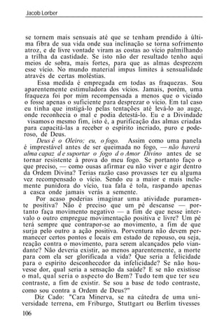 Jacob Lorber
 _____________________________________________________________


  se tornem mais sensuais até que se tenham prendido à últi-
  ma fibra de sua vida onde sua inclinação se torna sofrimento
  atroz, e de livre vontade viram as costas ao vício palmilhando
  a trilha da castidade. Se isto não der resultado tenho aqui
  meios de sobra, mais fortes, para que as almas desprezem
  esse vício. No mundo material impus limites à sensualidade
  através de certas moléstias.
       Essa medida é empregada em todas as fraquezas. Sou
 aparentemente estimuladora dos vícios. Jamais, porém, uma
 fraqueza foi por mim recompensada a menos que o viciado
 o fosse apenas o suficiente para desprezar o vício. Em tal caso
 eu tinha que instigá-lo pelas tentações até levá-lo ao auge,
 onde reconhecia o mal e podia detestá-lo. Eu e a Divindade
   visamos o mesmo fim, isto é, a purificação das almas criadas
 para capacitá-las a receber o espírito incriado, puro e pode-
 roso, de Deus.
      Deus é o Oleiro; eu, o fogo. Assim como uma panela
 é imprestável antes de ser queimada no fogo, — não haverá
 alma capaz d e suportar o fogo d o Amor Divino antes de se
 tornar resistente à prova do meu fogo. Se portanto faço o
 que preciso, — como ousas afirmar eu não viver e agir dentro
 da Ordem Divina? Terias razão caso provasses ter eu alguma
 vez recompensado o vício. Sendo eu a maior e mais incle-
mente punidora do vício, tua fala é tola, raspando apenas
a casca onde jamais verás a semente.
      Por acaso poderias imaginar uma atividade puramen-
te positiva? Não é preciso que um pé descanse — por-
tanto faça movimento negativo — a fim de que nesse inter-
valo o outro empregue movimentação positiva e livre? Um pé
terá sempre que contrapor-se ao movimento, a fim de que
surja pelo outro a ação positiva. Porventura não devem per-
manecer certos pontos e locais em estado de repouso, ou seja,
reação contra o movimento, para serem alcançados pelo vian-
dante? Não deveria existir, ao menos aparentemente, a morte
para com ela ser glorificada a vida? Que seria a felicidade
para o espírito desconhecedor da infelicidade? Se não hou-
vesse dor, qual seria a sensação da saúde? E se não existisse
o mal, qual seria o aspecto do Bem? Tudo tem que ter seu
contraste, a fim de existir. Se sou a base de todo contraste,
como sou contra a Ordem de Deus?"
      Diz Cado: "Cara Minerva, se na cátedra de uma uni-
versidade terrena, em Friburgo, Stuttgart ou Berlim tivesses
106
 