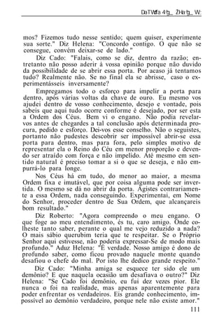 ______________________________________________________________



 mos? Fizemos tudo nesse sentido; quem quiser, experimente
 sua sorte." Diz Helena: "Concordo contigo. O que não se
 consegue, convém deixar-se de lado."
      Diz Cado: "Falais, como se diz, dentro da razão; en-
 tretanto não posso aderir à vossa opinião porque não duvido
 da possibilidade de se abrir essa porta. Por acaso já tentamos
 tudo? Realmente não. Se no final ela se abrisse, caso o ex-
 perimentásseis inversamente?
      Empregamos todo o esforço para impelir a porta para
 dentro, após várias voltas da chave de ouro. Eu mesmo vos
 ajudei dentro de vosso conhecimento, desejo e vontade, pois
sabeis que aqui tudo ocorre conforme é desejado, por ser esta
 a Ordem dos Céus. Bem vi o engano. Não podia revelar-
vos antes de chegardes a tal conclusão após determinada pro-
cura, pedido e esforço. Dei-vos esse conselho. Não o seguistes,
portanto não pudestes descobrir ser impossível abrir-se essa
porta para dentro, mas para fora, pelo simples motivo de
representar ela o Reino do Céu em menor proporção e deven-
do ser atraído com força e não impelido. Até mesmo em sen-
tido natural é preciso tomar a si o que se deseja, e não em-
purrá-lo para longe.
      Nos Céus há em tudo, do menor ao maior, a mesma
Ordem fixa e imutável, que por coisa alguma pode ser inver-
tida. O mesmo se dá no abrir da porta. Agistes contrariamen-
te a essa Ordem, nada conseguindo. Experimentai, em Nome
do Senhor, proceder dentro de Sua Ordem, que alcançareis
bom resultado."
      Diz Roberto: "Agora compreendo o meu engano. O
que foge ao meu entendimento, és tu, caro amigo. Onde co-
lheste tanto saber, perante o qual me vejo reduzido a nada?
O mais sábio querubim teria que te respeitar. Se o Próprio
Senhor aqui estivesse, não poderia expressar-Se de modo mais
profundo." Aduz Helena: "É verdade. Nosso amigo é dono de
profundo saber, como ficou provado naquele monte quando
desafiou o chefe do mal. Por isto lhe dedico grande respeito."
     Diz Cado: "Minha amiga se esquece ter sido ele um
demônio? E que naquela ocasião um desafiava o outro?" Diz
Helena: "Se Cado foi demônio, eu fui dez vezes pior. Ele
nunca o foi na realidade, mas apenas aparentemente para
poder enfrentar os verdadeiros. Eis grande conhecimento, im-
possível ao demônio verdadeiro, porque nele não existe amor."
                                                            111
 