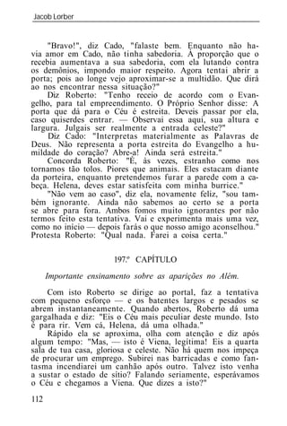 Jacob Lorber
_____________________________________________________________


     "Bravo!", diz Cado, "falaste bem. Enquanto não ha-
via amor em Cado, não tinha sabedoria. À proporção que o
recebia aumentava a sua sabedoria, com ela lutando contra
os demônios, impondo maior respeito. Agora tentai abrir a
porta; pois ao longe vejo aproximar-se a multidão. Que dirá
ao nos encontrar nessa situação?"
    Diz Roberto: "Tenho receio de acordo com o Evan-
gelho, para tal empreendimento. O Próprio Senhor disse: A
porta que dá para o Céu é estreita. Deveis passar por ela,
caso quiserdes entrar. — Observai essa aqui, sua altura e
largura. Julgais ser realmente a entrada celeste?"
     Diz Cado: "Interpretas materialmente as Palavras de
Deus. Não representa a porta estreita do Evangelho a hu-
mildade do coração? Abre-a! Ainda será estreita."
     Concorda Roberto: "É, às vezes, estranho como nos
tornamos tão tolos. Piores que animais. Eles estacam diante
da porteira, enquanto pretendemos furar a parede com a ca-
beça. Helena, deves estar satisfeita com minha burrice."
     "Não vem ao caso", diz ela, novamente feliz, "sou tam-
bém ignorante. Ainda não sabemos ao certo se a porta
se abre para fora. Ambos fomos muito ignorantes por não
termos feito esta tentativa. Vai e experimenta mais uma vez,
como no início — depois farás o que nosso amigo aconselhou."
Protesta Roberto: "Qual nada. Farei a coisa certa."

                       197.º CAPÍTULO
      Importante ensinamento sobre as aparições no Além.
     Com isto Roberto se dirige ao portal, faz a tentativa
com pequeno esforço — e os batentes largos e pesados se
abrem instantaneamente. Quando abertos, Roberto dá uma
gargalhada e diz: "Eis o Céu mais peculiar deste mundo. Isto
é para rir. Vem cá, Helena, dá uma olhada."
     Rápido ela se aproxima, olha com atenção e diz após
algum tempo: "Mas, — isto é Viena, legítima! Eis a quarta
sala de tua casa, gloriosa e celeste. Não há quem nos impeça
de procurar um emprego. Subirei nas barricadas e como fan-
tasma incendiarei um canhão após outro. Talvez isto venha
a sustar o estado de sítio? Falando seriamente, esperávamos
o Céu e chegamos a Viena. Que dizes a isto?"
112
 