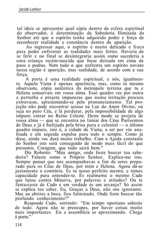 Jacob Lorber
 _____________________________________________________________



  tal id ia se apresentar qual cópia dentro da esfera espiritual
 do observador, é determinação da Sabedoria Ilimitada do
 Senhor até que o espírito tenha adquirido poder e força de
 reconhecer realidade e constância dentro da aparição.
       Ao ingressar aqui, o espírito é muito delicado e fraco
 para poder enfrentar as realidades mais fortes. Haveria de
 se ferir e no final se desintegraria assim como sucederia a
 uma criança recém-nascida que fosse deixada em cima de
 paus e pedras. Nem tudo o que enfrenta um espírito novato
 nessa região é aparição, mas realidade, de acordo com a sua
 força.
       A porta é uma realidade espiritual, e nós, igualmen-
 te. Aquela Viena é apenas aparência, mas, como tu mesmo
 observaste, cópia autêntica da metrópole terrena que tu e
 Helena conservais em vossa alma. Esse quadro vez por outra
 a perturba e projeta impurezas que numa irritação procura
 extravasar, apresentando-se pelo pronunciamento. Tal pro-
jeção não pode encontrar acesso na Luz do Amor Divino, ou
 seja no puro Céu, e lá perdurar, pela impossibilidade de algo
impuro entrar no Reino Celeste. Deste modo se projeta de
vossa alma — que se encontra no limiar dos Céus Puríssimos
de Deus e já é bafejada pela brisa pura e celestial — o último
quadro impuro, isto é, a cidade de Viena, a ser por vós ana-
lisada e em seguida expulsa para todo o sempre. Como já
disse, ainda vos dará muito trabalho. Com a Ajuda constante
do Senhor isto será conseguido de modo mais fácil do que
presumis. Coragem, que tudo sairá bem."
      Diz Roberto: "Meu amigo, onde foste buscar tua sabe-
doria? Falaste como o Próprio Senhor. Explica-me isto.
Sempre pensei que nos acompanhavas a fim de seres prepa-
rado para os Céus de Deus, por mim e Helena. Agora dá-se
justamente o contrário. És tu nosso perfeito mestre, e temos
capacidade para entender-te. És realmente o mesmo Cado
que lutou contra Minerva, por palavras e atitudes? Ou te
fantasiaste de Cado e em verdade és um arcanjo? Só assim
se explica teu saber. Eu, Graças a Deus, não sou ignorante.
Mas ao abrires a boca, fico fulminado. Onde foste buscar tão
profundo conhecimento?"
      Responde Cado, sorrindo: "Em tempo oportuno saberás
de tudo. Agora não te preocupes, por haver coisas muito
mais importantes Eis a assembl ia se aproximando. Chega

114
 