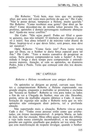 ______________________________________________________________



     Diz Roberto: "Está bem, mas tens que me acompa-
nhar, por seres mil vezes mais perfeito do que eu." Diz Cado:
"Não te posso deixar, tampouco a Helena, muito querida."
Diz Roberto: "Como receberei essa gente? Que direi ao Se-
nhor? Como desculpar-me de minha tolice perante Ele, os
profetas, apóstolos e demais personagens realmente abençoa-
dos? Ajuda-me nesse conflito."
     Diz Cado: "Não sejas pueril. Podes ser filial o quan-
to quiseres, mas não infantil. O intelecto das crianças é pue-
ril e inútil. Sua alma infantil é de máximo valor diante de
Deus. Inspirar-te-ei o que deves falar; será pouco, mas deve
ser razoável."
     Opõe Roberto: "Como farás isto? Para tanto terias
que ser Deus, ou o Senhor te daria força especial para tal
fim." Diz Cado: "Tens a mania cansativa de pesquisar as
coisas. Seria preciso compreender-se tudo a fundo? A Eter-
nidade é longa e dará tempo para compreensão e entendi-
mento maiores. Atenção, aí vem os apóstolos, na dianteira
Pedro, João e Paulo. Terás que começar com eles teu desem-
penho."

                      198.° CAPÍTULO
     Roberto e Helena reconhecem seus amigos divinos.
     Os apóstolos se dirigem ao portal, curvam suas fron-
tes e cumprimentam Roberto e Helena expressando sua
grande alegria, enquanto a multidão se prosterna e exclama
um "hosana ao Senhor". Roberto se vira para todos os lados
a fim de ver a Chegada do Senhor, mas em vão. Descobre,
porém, atrás da multidão alguém idêntico a Cado. A mani-
festação de regozijo não acaba e Roberto nota que os três
apóstolos não conseguem dizer palavra, tal a profunda
emoção.
     Não suportando mais a situação, Roberto vira-se para
Cado e diz: "Todas essas pessoas estão como que arreba-
tadas, em êxtase incompreensível. A própria Maria, ao lado
de José, não faz exceção. Meus olhos quase saltam das órbitas
e vejo tudo numa contrição inconfundível, e na retaguarda
percebo um espírito ajoelhado que poderia ser teu sósia. Por-
que esta manifestação de respeito invulgar, quando o Senhor
                                                          115
 