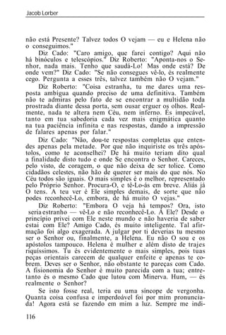 Jacob Lorber
_____________________________________________________________



não está Presente? Talvez todos O vejam — eu e Helena não
o conseguimos."
     Diz Cado: "Caro amigo, que farei contigo? Aqui não
há binóculos e telescópios." Diz Roberto: "Aponta-nos o Se-
nhor, nada mais. Tenho que saudá-Lo! Mas onde está? De
onde vem?" Diz Cado: "Se não consegues vê-lo, és realmente
cego. Pergunta a esses três, talvez também não O vejam."
     Diz Roberto: "Coisa estranha, tu me dares uma res-
posta ambígua quando preciso de uma definitiva. Também
não te admiras pelo fato de se encontrar a multidão toda
prostrada diante dessa porta, sem ousar erguer os olhos. Real-
mente, nada te altera nem Céu, nem inferno. És impecável,
tanto em tua sabedoria cada vez mais enigmática quanto
na tua paciência infinita e nas respostas, dando a impressão
de falares apenas por falar."
     Diz Cado: "Não, dou-te respostas completas que enten-
des apenas pela metade. Por que não inquiriste os três após-
tolos, como te aconselhei? De há muito teriam dito qual
a finalidade disto tudo e onde Se encontra o Senhor. Careces,
pelo visto, de coragem, o que não deixa de ser tolice. Como
cidadãos celestes, não hão de querer ser mais do que nós. No
Céu todos são iguais. O mais simples é o melhor, representado
pelo Próprio Senhor. Procura-O, e tê-Lo-ás em breve. Aliás já
O tens. A teu ver é Ele simples demais, de sorte que não
podes reconhecê-Lo, embora, de há muito O vejas."
     Diz Roberto: "Embora O veja há tempos? Ora, isto
 seria estranho — vê-Lo e não reconhecê-Lo. A Ele? Desde o
princípio privei com Ele neste mundo e não haveria de saber
estai com Ele? Amigo Cado, és muito inteligente. Tal afir-
mação foi algo exagerada. A julgar por ti deverias tu mesmo
ser o Senhor ou, finalmente, a Helena. Eu não O sou e os
apóstolos tampouco. Helena é mulher e além disto de trajes
riquíssimos. Tu és evidentemente o mais simples, pois tuas
peças orientais carecem de qualquer enfeite e apenas te co-
brem. Deves ser o Senhor, não obstante te pareças com Cado.
A fisionomia do Senhor é muito parecida com a tua; entre-
tanto és o mesmo Cado que lutou com Minerva. Hum, — és
realmente o Senhor?
     Se isto fosse real, teria eu uma síncope de vergonha.
Quanta coisa confusa e imperdoável foi por mim pronuncia-
da! Agora está se fazendo em mim a luz. Sempre me indi-
116
 
