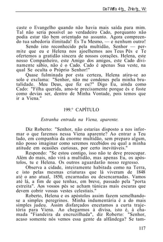______________________________________________________________



caste o Evangelho quando não havia mais saída para mim.
Tal não seria possível ao verdadeiro Cado, porquanto não
podia estar tão bem orientado no assunto. Agora compreen-
do tua sabedoria ilimitada! És Tu Mesmo, — e nenhum outro!
     Sendo isto reconhecido pela multidão, Senhor — per-
mite que eu e Helena nos ajoelhemos aos Teus Pés e Te
ofertemos a gratidão sincera de nossos corações. Helena, este
nosso Companheiro, este Amigo dos amigos, este Cado divi-
namente sábio, não é o Cado. Cado é apenas Sua veste, na
qual Se oculta o Próprio Senhor!"
     Quase fulminada por esta certeza, Helena atira-se ao
solo e exclama: "Senhor, não me condenes pela minha bru-
talidade. Meu Deus, que fiz eu?" Digo Eu, ainda como
Cado: "Filha querida, amo-te precisamente porque és e foste
como devias ser, dentro de Minha Vontade, pois temos que
ir a Viena."

                      199.° CAPÍTULO

           Estranha entrada na Viena, aparente.

     Diz Roberto: "Senhor, não estarias disposto a nos infor-
mar o que faremos nessa Viena aparente? Ao entrar a Teu
lado, em companhia da enorme multidão, sem preparo algum,
não posso imaginar como seremos recebidos ou qual a minha
atitude em ocasiões curiosas, por certo inevitáveis."
     Respondo: "Se estou contigo, isso não te deve preocupar.
Além do mais, não virá a multidão, mas apenas Eu, os após-
tolos, tu e Helena. Os outros aguardarão nosso regresso.
     Observa a cidade, inteiramente habitada como na Terra,
e isto pelas mesmas criaturas que lá viveram de 1848
até o ano atual, 1850, encarnadas ou desencarnadas. Vamos
até lá, a fim de que tenhas, em breve, passado pela "porta
estreita". Aos vossos pés se acham túnicas mais escuras que
devem cobrir vossas vestes celestiais."
     Roberto, Helena e os apóstolos assim fazem semelhando-
se a simples peregrinos. Minha indumentária é a do mais
simples judeu. Assim disfarçados encetamos a curta traje-
tória para Viena. Ao chegarmos à divisa, isto é, à cha-
mada "Fiandeira da encruzilhada", diz Roberto: "Senhor,
acaso somente nós vemos essa gente da alfândega? Se tam-
                                                          117
 