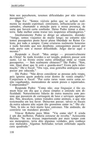 Jacob Lorber
_____________________________________________________________


bém nos perceberem, teremos dificuldades por não termos
passaportes."
     Digo Eu: "Somos visíveis pelos que se acham real-
mente no mundo espiritual; entretanto, influenciarão os en-
carnados, chamando a atenção para a nossa presença, de
sorte que haverá certa confusão. Deixa Pedro tomar a dian-
teira. Sabe melhor como tratar tais inspetores alfandegários."
     Imediatamente Pedro se dirige ao aduaneiro, dizendo:
"Amigo, somos viajantes de muito longe; no entanto não
temos passaportes posto haver plena liberdade no Reino Ce-
leste, por todo o sempre. Como criaturas realmente honestas
e nada havendo que nos desabone, conseguimos passar por
toda parte sem a menor dificuldade. Julgo dar-se aqui o
mesmo."
     Responde o fiscal: "Meu amigo — presumivelmente
da China! Se nada tiverdes a ser taxado, podereis passar sem
susto. Lá na frente existe outra alfândega onde se visam
passaportes. — Sois realmente chineses?" Diz Pedro: "Sim,
sim. Quer dizer que lá está o guarda-mor? Grato pela infor-
mação." Diz o fiscal: "Ora veja, essa gentalha andrajosa quer
passar por educada."
     Diz Pedro: "Não deves considerar as pessoas pela roupa,
pois ignoras quem poderia estar dentro de vestes simples."
Conjectura o fiscal: "Por certo raras vezes outra coisa se-
não vagabundos, merecedores de serem presos e repatriados.
Compreendeu?"
     Responde Pedro: "Como não; esse linguajar é tão co-
mum hoje em dia que a classe simples o entende sem di-
ficuldade. Naturalmente lidarás de outra maneira com pes-
soas que passarem de carruagem de luxo e serviçais agalona-
dos. Nós, descalços, somos tratados como animais, o que não
testemunha em teu favor. Deixa-nos passar; talvez os fiscais
da outra aduana não sejam tão grosseiros como tu." Diz ele:
"Sim, lá não se fará muito luxo convosco. Vão andando, do
contrário vos mandarei prender."
     Vira-se Roberto para Mim: "Viu como são? E ainda
é um dos melhores. Poderia estourar de revolta." Acrescenta
Helena: "Se nos tivesse importunado por mais tempo com
seu menosprezo, teria dito algumas verdades, pois conheço
esse malandro. Algumas bofetadas teriam enfeitado aquela
cara quadrada."

118
 