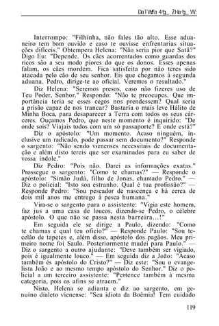 ______________________________________________________________



      Interrompo: "Filhinha, não fales tão alto. Esse adua-
neiro tem bom ouvido e caso te ouvisse enfrentarias situa-
ções difíceis." Obtempera Helena: "Não seria pior que Satã?"
Digo Eu: "Depende. Os cães acorrentados como guardas dos
ricos são a seu modo piores do que os donos. Esses apenas
falam, os cães mordem. Fica satisfeita por não teres sido
atacada pelo cão de seu senhor. Eis que chegamos à segunda
aduana. Pedro, dirige-te ao oficial. Veremos o resultado."
      Diz Helena: "Seremos presos, caso não fizeres uso de
Teu Poder, Senhor." Respondo: "Não te preocupes. Que im-
portância teria se esses cegos nos prendessem? Qual seria
a prisão capaz de nos trancar? Bastaria o mais leve Hálito de
Minha Boca, para desaparecer a Terra com todos os seus cár-
ceres. Ouçamos Pedro, que neste momento é inquirido: "De
onde sois? Viajais todos com um só passaporte? E onde está?"
      Diz o apóstolo: "Um momento. Acaso ninguém, in-
clusive um radicado, pode passar sem documento?" Responde
o sargento: "Não sendo vienenses necessitais de documenta-
ção e além disto tereis que ser examinados para eu saber de
vossa índole."
      Diz Pedro: "Pois não. Darei as informações exatas."
Prossegue o sargento: "Como te chamas?" — Responde o
apóstolo: "Simão Judá, filho de Jonas, chamado Pedro." —
Diz o policial: "Isto soa estranho. Qual é tua profissão?" —
Responde Pedro: "Sou pescador de nascença e há cerca de
dois mil anos me entrego à pesca humana."
      Vira-se o sargento para o assistente: "Vigia este homem,
faz jus a uma casa de loucos, dizendo-se Pedro, o célebre
apóstolo. O que não se passa nesta barreira...!"
      Em seguida ele se dirige a Paulo, dizendo: "Como
te chamas e qual teu ofício?" — Responde Paulo: "Sou te-
celão de tapetes e, além disso, apóstolo dos pagãos. Meu pri-
meiro nome foi Saulo. Posteriormente mudei para Paulo." —
Diz o sargento a outro ajudante: "Deve também ser vigiado,
pois é igualmente louco." — Em seguida diz a João: "Acaso
também és apóstolo do Cristo?" — Diz este: "Sou o evange-
lista João e ao mesmo tempo apóstolo do Senhor." Diz o po-
licial a um terceiro assistente: "Pertence também à mesma
categoria, pois os afins se atraem."
      Nisto, Helena se adianta e diz ao sargento, em ge-
nuíno dialeto vienense: "Seu idiota da Boêmia! Tem cuidado
                                                          119
 