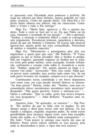 Jacob Lorber
_____________________________________________________________


se apresente uma Divindade mais poderosa e perfeita. De
nada me adianta um Deus Infinito, jamais podendo ser visto
pelas criaturas. Cristo me agrada muito. Um Deus-Pai e Es-
pírito Santo alhures nas alturas, não me interessam. Consi-
dero o Cristo e tudo a Ele entrego."
     Digo Eu: "Muito bem, agarra-te a Ele o quanto pu-
deres. Todo o resto se fará por si só. Eis que Pedro sai da
casa. Ouçamos o resultado de sua missão." — Diz o apóstolo:
"Senhor, a situação é realmente difícil e nada se conseguirá
sem julgamento. Prevalecem teimosia, ignorância e desvario,
piores do que em Sodoma e Gomorra. Se tivesse sido possível
agarrar-me, aquela gente me teria estraçalhado. Necessitam
de médico e remédios especiais."
     Digo Eu: "Deixemo-los e prossigamos, pois não nos
imporemos a quem quer que seja." Diz Roberto: "Ó Viena,
julgaste os que te foram enviados! Que o Senhor te perdoe.
Não me vingarei; querendo esquecer ao Senhor por te acha-
res forte pelo poder militar, serás castigada. Grande tribula-
ção, sofrimento e vexame virão sobre ti, levando-te a excla-
mar: "Senhor, ajuda-me . Ele, porém, passará ao largo e o
socorro virá tarde." Acrescento: "Sim, tens razão. Nada que-
ro prever neste caminho, mas aceitar tudo como vier. Se em
toda parte tivermos tal recepção, cumprir-se-á o que disseste."
     Continuamos nossa caminhada e em breve deparamos
com outra casa, em cuja parede frontal lêem-se os dizeres:
"Ao bom pastor." Helena, então, diz: "Senhor, com essa re-
comendação talvez encontremos moradores mais acessíveis."
Respondo: "Não quero prevê-lo. Entrai e informai-vos." —
Opina o cobrador: "Que eu saiba, gente boa nunca frequen-
tou essa hospedaria." — Aduz Roberto: "Façamos uma ex-
periência."
     Aparteia João: "Se quiserdes, eu entrarei." — Diz Pau-
lo: "Sei melhor do que tu lidar com os pagãos. És por
demais meigo e dócil para tratar com tais pessoas. Eu sou
ríspido e enérgico, exigindo, enquanto pedes. Se ainda existe
possibilidade para alcançar algum êxito, serei bem sucedido.
Assim não sendo, tu e Pedro também nada conseguireis." —
Diz João: "Com prazer te entrego essa tarefa em casa de
Roberto. Penso serem inúteis também os teus passos; pois
onde se desconsidera o amor, o rigor não terá sucesso."

126
 