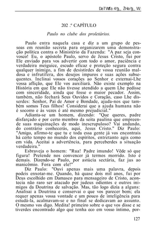 ______________________________________________________________


                      202 .º CAPÍTULO
               Paulo no clube dos proletários.
     Paulo entra naquela casa e diz a um grupo de pes-
 soas em reunião secreta para organizarem uma demonstra-
 ção política contra o Ministério da Fazenda: "A paz seja con-
 vosco! Eu, o apóstolo Paulo, servo de Jesus Cristo, fui por
 Ele enviado para vos advertir com todo o amor, paciência e
verdadeira meiguice, escudo eficaz e proteção segura contra
 qualquer inimigo, a fim de desistirdes de vossa reunião mal-
 dosa e infrutífera, dos desejos impuros e suas ações subse-
quentes. Inclinai vossos corações ao Senhor e externai-Lhe
 vossa aflição, que Ele vos auxiliará. Não existe exemplo na
História em que Ele não tivesse atendido a quem Lhe pedisse
com sinceridade, ainda que fosse o maior pecador. Assim,
 também, não fechará Seus Ouvidos e Coração, caso Lhe dis-
serdes: Senhor, Pai de Amor e Bondade, ajuda-nos que tam-
bém somos Teus filhos! Considerai que a ajuda humana não
é socorro e às vezes é até mesmo prejudicial."
     Adianta-se um homem, dizendo: "Que queres, padre
disfarçado e por certo membro da seita paulina que empreen-
de suas maquinações de modo inescrupuloso? Vai andando,
do contrário conhecerás, aqui, Jesus Cristo." Diz Paulo:
"Amigo, afirmo-te que tu e toda essa gente já vos encontrais
há certo tempo no mundo dos espíritos, entretanto agis como
em vida. Aceitai a advertência, para perceberdes a situação
verdadeira."
     Esbraveja o homem: "Rua! Padre imundo! Vêde só que
figura! Pretende nos convencer já termos morrido. Isto é
demais. Dizendo-se Paulo, por astúcia sectária, faz jus ao
manicômio. Fora com ele!"
     Diz Paulo: "Ouvi apenas mais uma palavra, depois
podeis enxotar-me. Quando, há quase dois mil anos, fui por
Deus escolhido em Damasco para mensageiro de Cristo, acon-
tecia não raro ser atacado por judeus odientos e outros ini-
migos da Doutrina de salvação. Mas, tão logo dizia a alguns:
Analisai a Doutrina e conservai o que vos parecer bom; ela
requer apenas vossa vontade e um pouco de inteligência para
estudá-la, acalmavam-se e no final se dedicavam ao assunto.
O mesmo vos digo. Medita! primeiro sobre o que vos disse e se
tiverdes encontrado algo que tenha eco em vosso íntimo, por-

                                                          127
 