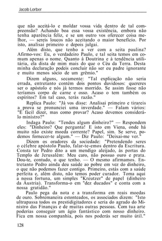 Jacob Lorber
_____________________________________________________________


 que não aceitá-lo e moldar vossa vida dentro de tal com-
 preensão? Achando boa essa vossa existência, embora não
 tenha aparência feliz, e se um outro vos oferecer coisa me-
 lhor, — sereis loucos não aceitando o maior benefício. Por
 isto, analisai primeiro e depois julgai.
      Além disto, que tenho a ver com a seita paulina?
Afirmo-vos: Eu, o verdadeiro Paulo, e tal seita temos em co-
 mum apenas o nome. Quanto à Doutrina e à tendência utili-
 tária, ela dista de mim mais do que o Céu da Terra. Desta
minha declaração podeis concluir não ser eu padre ignorante
 e muito menos sócio de um grêmio."
      Dizem alguns, secamente: "Tal explicação não seria
errada, entretanto contém dois pontos duvidosos: quereres
 ser o apóstolo e nós já termos morrido. Se assim fosse não
 teríamos corpo de carne e osso. Acaso o tem também os
espíritos? Em tal caso, terás razão."
      Replica Paulo: "Já vos disse: Analisai primeiro e tirareis
 a prova se pronunciei uma inverdade." — Falam vários:
 "É fácil dizer, mas como provar? Acaso devemos considerá-
lo ministro?"
      Indaga Paulo: "Tendes algum dinheiro?" — Respondem
eles: "Dinheiro? Que pergunta! E isto em Viena, onde há
muito não existe moeda corrente? Papel, sim. Se serve, po-
demos fornecer-te algum." — Diz Paulo: "Deixai-me ver."
      Dizem os oradores da sociedade: "Pretendendo seres
o célebre apóstolo Paulo, falar-te-emos dentro da Escritura.
Consta ter Pedro dito a um mendigo aleijado, às portas do
Templo de Jerusalém: Meu caro, não possuo ouro e prata.
Dou-te, contudo, o que tenho. — O mesmo afirmamos. En-
tretanto Pedro ainda deu saúde ao pobre em vez do dinheiro,
o que não podemos fazer contigo. Primeiro, estás com a saúde
perfeita e, além disto, não temos poder curador. Toma aqui
a nossa fortuna, um simples "Kreutzer" de papel (dinheiro
da Áustria). Transforma-o em "dez ducados" e conta com a
nossa gratidão."
      Paulo pega da nota e a transforma em reais moedas
de ouro. Sobremaneira estonteados, os associados dizem: "Isto
ultrapassa todos os prestidigitadores e seria do agrado do Mi-
nistro das Finanças e de muitas outras pessoas. Com tua arte
poderias conseguir um ágio fantástico com nosso dinheiro.
Fica em nossa companhia, pois nos poderás ser muito útil."
128
 