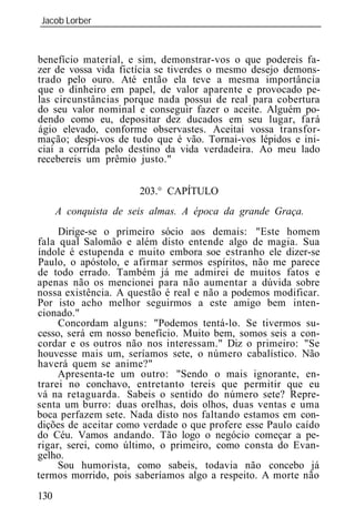 Jacob Lorber
_____________________________________________________________



benefício material, e sim, demonstrar-vos o que podereis fa-
zer de vossa vida fictícia se tiverdes o mesmo desejo demons-
trado pelo ouro. Até então ela teve a mesma importância
que o dinheiro em papel, de valor aparente e provocado pe-
las circunstâncias porque nada possui de real para cobertura
do seu valor nominal e conseguir fazer o aceite. Alguém po-
dendo como eu, depositar dez ducados em seu lugar, fará
ágio elevado, conforme observastes. Aceitai vossa transfor-
mação; despi-vos de tudo que é vão. Tornai-vos lépidos e ini-
ciai a corrida pelo destino da vida verdadeira. Ao meu lado
recebereis um prêmio justo."


                       203.° CAPÍTULO
      A conquista de seis almas. A época da grande Graça.
     Dirige-se o primeiro sócio aos demais: "Este homem
fala qual Salomão e além disto entende algo de magia. Sua
índole é estupenda e muito embora soe estranho ele dizer-se
Paulo, o apóstolo, e afirmar sermos espíritos, não me parece
de todo errado. Também já me admirei de muitos fatos e
apenas não os mencionei para não aumentar a dúvida sobre
nossa existência. A questão é real e não a podemos modificar.
Por isto acho melhor seguirmos a este amigo bem inten-
cionado."
     Concordam alguns: "Podemos tentá-lo. Se tivermos su-
cesso, será em nosso benefício. Muito bem, somos seis a con-
cordar e os outros não nos interessam." Diz o primeiro: "Se
houvesse mais um, seríamos sete, o número cabalístico. Não
haverá quem se anime?"
     Apresenta-te um outro: "Sendo o mais ignorante, en-
trarei no conchavo, entretanto tereis que permitir que eu
vá na retaguarda. Sabeis o sentido do número sete? Repre-
senta um burro: duas orelhas, dois olhos, duas ventas e uma
boca perfazem sete. Nada disto nos faltando estamos em con-
dições de aceitar como verdade o que profere esse Paulo caído
do Céu. Vamos andando. Tão logo o negócio começar a pe-
rigar, serei, como último, o primeiro, como consta do Evan-
gelho.
     Sou humorista, como sabeis, todavia não concebo já
termos morrido, pois saberíamos algo a respeito. A morte não
130
 