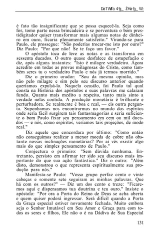 ______________________________________________________________


é fato tão insignificante que se possa esquecê-la. Seja como
for, tomo parte nessa brincadeira e se porventura o bom pres-
tidigitador quiser transformar mais algumas notas de dinhei-
ro em ouro, ficaria plenamente satisfeito." Virando-se para
Paulo, ele prossegue: "Não poderias trocar-me isto por ouro?"
Diz Paulo: "Por que não! Se te faço um favor."
     O apóstolo toca de leve as notas e as transforma em
sessenta ducados. O outro quase desfalece de estupefação e
diz, após alguns instantes: "Isto é milagre verdadeiro. Agora
acredito em todas as provas milagrosas do Cristo, como tam-
bém seres tu o verdadeiro Paulo e nós já termos morrido."
     Diz o primeiro orador: "Sou da mesma opinião, mas
não pelo milagre e sim pelo seu discurso anterior quando
queríamos expulsá-lo. Naquela ocasião, foi Paulo tal qual
consta na História dos apóstolos e suas palavras me calaram
fundo. Quanto mais medito a respeito, tanto mais sinto a
verdade nelas contida. A produção monetária é brilhante e
perturbadora. Se realmente é boa e real, — eis outra pergun-
ta. Suponhamos nos encontrarmos no mundo dos espíritos
onde seria fácil surgirem tais fantasmagorias e seria suficien-
te o bom Paulo fixar seu pensamento em cem ou mil duca-
dos — e nós, como espíritos, veríamos tais projeções, de modo
real."
     Diz aquele que concordara por último: "Como então
não conseguimos realizar a menor moeda de cobre não obs-
tante nossas inclinações monetárias? Por aí vês existir algo
mais do que simples pensamento de Paulo."
     Conjectura o primeiro: "Sem dúvida nenhuma. En-
tretanto, persisto em afirmar ter sido seu discurso mais im-
portante do que sua ação fantástica." Diz o outro: "Além
disto, demonstrou o que representa espiritualmente sua pro-
dução para nós."
     Manifesta-se Paulo: "Vosso grupo perfaz cento e vinte
cabeças e somente sete seguiram as minhas palavras. Que
há com os outros?" — Diz um dos cento e treze: "Ficare-
mos aqui e dispensamos tua doutrina e teu ouro." Insiste o
apóstolo: "Por ora a Porta do Reino de Deus se acha aberta
e quem quiser poderá ingressar. Será difícil quando a Porta
da Graça especial estiver novamente fechada. Muito embora
seja o Senhor Imutável em Seu Amor e Graça para com to-
dos os seres e filhos, Ele não o é na Dádiva de Sua Especial

                                                           131
 