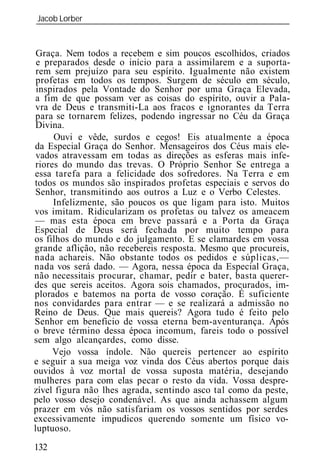 Jacob Lorber
_____________________________________________________________


 Graça. Nem todos a recebem e sim poucos escolhidos, criados
 e preparados desde o início para a assimilarem e a suporta-
 rem sem prejuízo para seu espírito. Igualmente não existem
 profetas em todos os tempos. Surgem de século em século,
 inspirados pela Vontade do Senhor por uma Graça Elevada,
a fim de que possam ver as coisas do espírito, ouvir a Pala-
vra de Deus e transmiti-La aos fracos e ignorantes da Terra
para se tornarem felizes, podendo ingressar no Céu da Graça
Divina.
     Ouvi e vêde, surdos e cegos! Eis atualmente a época
da Especial Graça do Senhor. Mensageiros dos Céus mais ele-
 vados atravessam em todas as direções as esferas mais infe-
riores do mundo das trevas. O Próprio Senhor Se entrega a
essa tarefa para a felicidade dos sofredores. Na Terra e em
todos os mundos são inspirados profetas especiais e servos do
Senhor, transmitindo aos outros a Luz e o Verbo Celestes.
     Infelizmente, são poucos os que ligam para isto. Muitos
vos imitam. Ridicularizam os profetas ou talvez os ameacem
— mas esta época em breve passará e a Porta da Graça
Especial de Deus será fechada por muito tempo para
os filhos do mundo e do julgamento. E se clamardes em vossa
grande aflição, não recebereis resposta. Mesmo que procureis,
nada achareis. Não obstante todos os pedidos e súplicas,—
nada vos será dado. — Agora, nessa época da Especial Graça,
não necessitais procurar, chamar, pedir e bater, basta querer-
des que sereis aceitos. Agora sois chamados, procurados, im-
plorados e batemos na porta de vosso coração. É suficiente
nos convidardes para entrar — e se realizará a admissão no
Reino de Deus. Que mais quereis? Agora tudo é feito pelo
Senhor em benefício de vossa eterna bem-aventurança. Após
o breve término dessa época incomum, fareis todo o possível
sem algo alcançardes, como disse.
     Vejo vossa índole. Não quereis pertencer ao espírito
e seguir a sua meiga voz vinda dos Céus abertos porque dais
ouvidos à voz mortal de vossa suposta matéria, desejando
mulheres para com elas pecar o resto da vida. Vossa despre-
zível figura não lhes agrada, sentindo asco tal como da peste,
pelo vosso desejo condenável. As que ainda achassem algum
prazer em vós não satisfariam os vossos sentidos por serdes
excessivamente impudicos querendo somente um físico vo-
luptuoso.
132
 