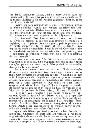 ______________________________________________________________


 lhe dando verdadeiro prazer, qual carrasco, que às vezes se-
 manas antes da execução goza o ato a ser consumado — ele
 se tornou vivificação da lei. Poderia exclamar: Senhor, quem
 nos libertará da lei?
      Somos um conglomerado de deveres e obrigações, ambos
 de efeito diabólico. Aquilo que tem que acontecer pela Von-
 tade da Onipotência Divina tornou-se condenação. Aquele
 que for submetido ao livre arbítrio ainda não está condena-
 do, porém na constante expectativa do julgamento.
      Que faremos? Esse homem com o nome do apóstolo
 ou talvez ele mesmo, já que nos encontramos no mundo dos
 espíritos, aliás hipótese do meu agrado, pois o pensamento
 da morte sempre me foi da maior aflição, — deu-nos uma
 explicação clara e verdadeira. Segui-lo-emos? Certamente não
nos conduziria ao inferno — pois não existe em parte alguma
 — tampouco ao tribunal. Vamos com ele à rua e saberemos
 de sua intenção."
      Concordam os outros: "De fato seríamos tolos caso não
seguíssemos o apóstolo. Se porventura não nos agradar outra
situação, poderemos voltar aqui. Não poderá haver coação,
dentro ou fora de casa."
     Paulo novamente toma da palavra: "Pela aceitação
de meu conselho sereis tão livres como aqui e ainda muito
mais. Que perdereis ao deixar este recinto? Nada mais do que
a fútil esperança da chegada de algumas garotas sensuais,
criadas pela vossa fantasia e inexistentes em estado natural
para vós e vossas semelhantes. Que vem a ser uma fantas-
magoria perto da verdade integral? Quem vos poderia impedir
de seguir-me às esferas abençoadas da Luz, da Verdade e da
Vida, ou seja do Amor de Deus, Cristo, o Eterno e Verdadeiro?
     Há muito vos encontrais aqui nessa expectativa fan-
tasiosa. Quais as seus efeitos? Nulos. A não ser a aparição
nebulosa de um ser feminino, que se apresentava por alguns
momentos e se desvanecia em seguida. Tais instantes foram
a única felicidade. Nem ao menos conseguistes alimento e
bebida. Ainda assim não quisestes, no começo, aderir ao con-
selho de abandonar essa esfera fútil e vã.
     Agora sois felizes por terdes tomado a boa decisão de
seguir-me. Chegareis lá onde habitam verdade e realidade
originais de todo ser e vida. Tudo que se vos apresentou no
mundo foi mentira e engano: vossos bens, ciências, artes e
tesouros, a própria vida. E se o mundo da matéria fosse algo
                                                          135
 