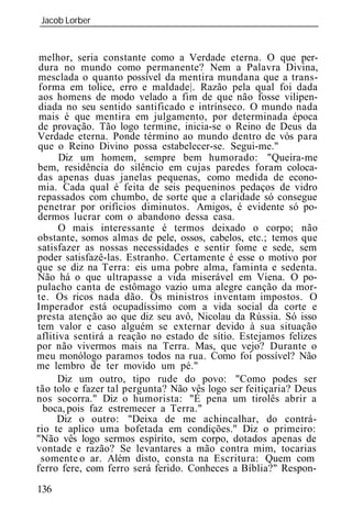 Jacob Lorber
_____________________________________________________________


 melhor, seria constante como a Verdade eterna. O que per-
 dura no mundo como permanente? Nem a Palavra Divina,
 mesclada o quanto possível da mentira mundana que a trans-
 forma em tolice, erro e maldade|. Razão pela qual foi dada
 aos homens de modo velado a fim de que não fosse vilipen-
 diada no seu sentido santificado e intrínseco. O mundo nada
 mais é que mentira em julgamento, por determinada época
 de provação. Tão logo termine, inicia-se o Reino de Deus da
Verdade eterna. Ponde término ao mundo dentro de vós para
que o Reino Divino possa estabelecer-se. Segui-me."
      Diz um homem, sempre bem humorado: "Queira-me
bem, residência do silêncio em cujas paredes foram coloca-
das apenas duas janelas pequenas, como medida de econo-
mia. Cada qual é feita de seis pequeninos pedaços de vidro
repassados com chumbo, de sorte que a claridade só consegue
penetrar por orifícios diminutos. Amigos, é evidente só po-
dermos lucrar com o abandono dessa casa.
      O mais interessante é termos deixado o corpo; não
obstante, somos almas de pele, ossos, cabelos, etc.; temos que
satisfazer as nossas necessidades e sentir fome e sede, sem
poder satisfazê-las. Estranho. Certamente é esse o motivo por
que se diz na Terra: eis uma pobre alma, faminta e sedenta.
Não há o que ultrapasse a vida miserável em Viena. O po-
pulacho canta de estômago vazio uma alegre canção da mor-
te. Os ricos nada dão. Os ministros inventam impostos. O
Imperador está ocupadíssimo com a vida social da corte e
presta atenção ao que diz seu avô, Nicolau da Rússia. Só isso
tem valor e caso alguém se externar devido à sua situação
aflitiva sentirá a reação no estado de sítio. Estejamos felizes
por não vivermos mais na Terra. Mas, que vejo? Durante o
meu monólogo paramos todos na rua. Como foi possível? Não
me lembro de ter movido um pé."
     Diz um outro, tipo rude do povo: "Como podes ser
tão tolo e fazer tal pergunta? Não vês logo ser feitiçaria? Deus
nos socorra." Diz o humorista: "É pena um tirolês abrir a
  boca, pois faz estremecer a Terra."
     Diz o outro: "Deixa de me achincalhar, do contrá-
rio te aplico uma bofetada em condições." Diz o primeiro:
"Não vês logo sermos espírito, sem corpo, dotados apenas de
vontade e razão? Se levantares a mão contra mim, tocarias
  somente o ar. Além disto, consta na Escritura: Quem com
ferro fere, com ferro será ferido. Conheces a Bíblia?" Respon-

136
 