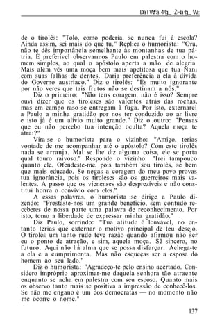 ______________________________________________________________



de o tirolês: "Tolo, como poderia, se nunca fui à escola?
Ainda assim, sei mais do que tu." Replica o humorista: "Ora,
não te dês importância semelhante às montanhas de tua pá-
tria. É preferível observarmos Paulo em palestra com o ho-
mem simples, ao qual o apóstolo aperta a mão, de alegria.
Mais além vês uma moça bem mais apetitosa que tua Nani
com suas falhas de dentes. Daria preferência a ela à dívida
do Governo austríaco." Diz o tirolês: "És muito ignorante
por não veres que tais frutos não se destinam a nós."
     Diz o primeiro: "Não tens coragem, não é isso? Sempre
ouvi dizer que os tiroleses são valentes atrás das rochas,
mas em campo raso se entregam à fuga. Por isto, externarei
a Paulo a minha gratidão por nos ter conduzido ao ar livre
e isto já é um alívio muito grande." Diz o outro: "Pensas
que eu não percebo tua intenção oculta? Aquela moça te
atrai?"
     Vira-se o humorista para o vizinho: "Amigo, terias
vontade de me acompanhar até o apóstolo? Com este tirolês
nada se arranja. Mal se lhe diz alguma coisa, ele se porta
qual touro raivoso." Responde o vizinho: "Irei tampouco
quanto ele. Ofendeste-me, pois também sou tirolês, se bem
que mais educado. Se negas a coragem do meu povo provas
tua ignorância, pois os tiroleses são os guerreiros mais va-
lentes. A passo que os vienenses são desprezíveis e não cons-
titui honra o convívio com eles."
     A essas palavras, o humorista se dirige a Paulo di-
zendo: "Prestaste-nos um grande benefício, sem contudo re-
ceberes de nossa parte uma palavra de reconhecimento. Por
isto, tomo a liberdade de expressar minha gratidão."
     Diz Paulo, sorrindo: "Tua atitude é louvável, no en-
tanto terias que externar o motivo principal de teu desejo.
O tirolês um tanto rude teve razão quando afirmou não ser
eu o ponto de atração, e sim, aquela moça. Sê sincero, no
futuro. Aqui não há alma que se possa disfarçar. Achega-te
a ela e a cumprimenta. Mas não esqueças ser a esposa do
homem ao seu lado."
     Diz o humorista: "Agradeço-te pelo ensino acertado. Con-
sidero impróprio aproximar-me daquela senhora tão atraente
enquanto se acha em palestra com seu esposo. Quanto mais
os observo tanto mais se positiva a impressão de conhecê-los.
Se não me engano é um dos democratas — no momento não
me ocorre o nome."
                                                          137
 