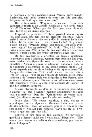 Jacob Lorber
_____________________________________________________________


de pescoços e pernas compridíssimos. Vêm-se aproximando.
Realmente, não tenho vontade de entrar em luta com eles.
Pergunta ao Paulo que vem a ser isto."
     Diz o humorista: "Pergunta tu mesmo. Essas aves
certamente fugiram do Jardim Zoológico e não terás medo
delas?" Diz outro: "Claro que não. Mas quero saber de onde
são. Talvez sejam maus espíritos."
     Responde o primeiro: "É bem possível serem espíri-
tos, pois quem vive tem que ter elemento espiritual. Agora
estão à nossa frente e não resta dúvida estarem inclinados
à luta. Talvez sejam maus. Falarei com Paulo." Dirigindo-se
a esse, ele diz: "Prezado amigo, que função tem esses aves-
truzes negros? São agressivos?" Diz Paulo: "Ora, não! Nada
farão contra vós. Vêm a fim de nos convidar a visitar seu
palácio. Tende calma. Em breve saberemos quem são."
     Os dois acalmam-se e orientam os demais, igualmen-
te perplexos com a aparição. Quando bem próximo das aves,
estas perdem sua figura de avestruz e se tornam criaturas
esquálidas. Apenas algumas se adiantam pedindo a Roberto
que conduza a assembl ia ao seu antigo palácio feudal. Ro-
berto responde não ser ele o Senhor e Me aponta como Tal.
Ao que elas retrucam: "Não sendo senhor, por que vais à
frente?" Diz ele: "Por ser da Vontade do Senhor, assim como
também é da Vontade Dele vos dirigirdes à Sua Pessoa, caso
pretendais alguma ajuda. Nós outros só podemos socorrer-vos
pelo conselho e ensino. A ação é unicamente do Senhor. O
que Ele ordenar, sucederá."
     A essa observação os dois se encaminham para Mim
e dizem: "Se fores o Senhor, pedimos acompanhar-nos com
toda a assembl ia." Digo Eu: "Que faremos em vossos palá-
cios? Que dignitários sois, que Eu não vos conheço?"
     Dizem eles: "Não somos espíritos, e sim, duques e
arquiduques, reis e algo mais. Moramos todos num palácio
de alta nobreza. Deves vir conosco, pois lá o entendimento
será melhor." Viro-Me para Roberto: "Leva-nos até lá, e ve-
remos o que nos será revelado."
     Roberto se vira para os dois dizendo: "Se ouvistes o
que disse o Senhor, guiai-nos à vossa casa." Dizem eles: "Não
temos casa; temos um palácio da alta nobreza, por sermos
dessa linhagem."
140
 
