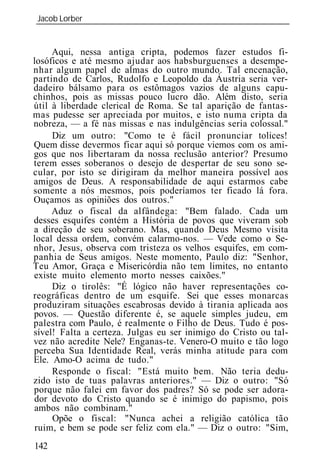 Jacob Lorber
_____________________________________________________________


     Aqui, nessa antiga cripta, podemos fazer estudos fi-
losóficos e até mesmo ajudar aos habsburguenses a desempe-
nhar algum papel de almas do outro mundo. Tal encenação,
partindo de Carlos, Rudolfo e Leopoldo da Áustria seria ver-
dadeiro bálsamo para os estômagos vazios de alguns capu-
chinhos, pois as missas pouco lucro dão. Além disto, seria
útil à liberdade clerical de Roma. Se tal aparição de fantas-
mas pudesse ser apreciada por muitos, e isto numa cripta da
nobreza, — a fé nas missas e nas indulgências seria colossal."
     Diz um outro: "Como te é fácil pronunciar tolices!
Quem disse devermos ficar aqui só porque viemos com os ami-
gos que nos libertaram da nossa reclusão anterior? Presumo
terem esses soberanos o desejo de despertar de seu sono se-
cular, por isto se dirigiram da melhor maneira possível aos
amigos de Deus. A responsabilidade de aqui estarmos cabe
somente a nós mesmos, pois poderíamos ter ficado lá fora.
Ouçamos as opiniões dos outros."
     Aduz o fiscal da alfândega: "Bem falado. Cada um
desses esquifes contém a História de povos que viveram sob
a direção de seu soberano. Mas, quando Deus Mesmo visita
local dessa ordem, convém calarmo-nos. — Vede como o Se-
nhor, Jesus, observa com tristeza os velhos esquifes, em com-
panhia de Seus amigos. Neste momento, Paulo diz: "Senhor,
Teu Amor, Graça e Misericórdia não tem limites, no entanto
existe muito elemento morto nesses caixões."
     Diz o tirolês: "É lógico não haver representações co-
reográficas dentro de um esquife. Sei que esses monarcas
produziram situações escabrosas devido à tirania aplicada aos
povos. — Questão diferente é, se aquele simples judeu, em
palestra com Paulo, é realmente o Filho de Deus. Tudo é pos-
sível! Falta a certeza. Julgas eu ser inimigo do Cristo ou tal-
vez não acredite Nele? Enganas-te. Venero-O muito e tão logo
perceba Sua Identidade Real, verás minha atitude para com
Ele. Amo-O acima de tudo."
     Responde o fiscal: "Está muito bem. Não teria dedu-
zido isto de tuas palavras anteriores." — Diz o outro: "Só
porque não falei em favor dos padres? Só se pode ser adora-
dor devoto do Cristo quando se é inimigo do papismo, pois
ambos não combinam."
     Opõe o fiscal: "Nunca achei a religião católica tão
 ruim, e bem se pode ser feliz com ela." — Diz o outro: "Sim,
142
 