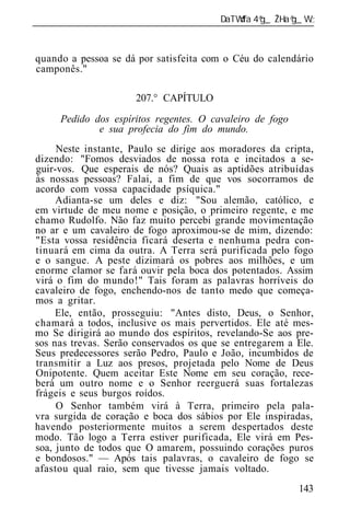 ______________________________________________________________



quando a pessoa se dá por satisfeita com o Céu do calendário
camponês."

                      207.° CAPÍTULO

      Pedido dos espíritos regentes. O cavaleiro de fogo
              e sua profecia do fim do mundo.
     Neste instante, Paulo se dirige aos moradores da cripta,
dizendo: "Fomos desviados de nossa rota e incitados a se-
guir-vos. Que esperais de nós? Quais as aptidões atribuídas
às nossas pessoas? Falai, a fim de que vos socorramos de
acordo com vossa capacidade psíquica."
     Adianta-se um deles e diz: "Sou alemão, católico, e
em virtude de meu nome e posição, o primeiro regente, e me
chamo Rudolfo. Não faz muito percebi grande movimentação
no ar e um cavaleiro de fogo aproximou-se de mim, dizendo:
"Esta vossa residência ficará deserta e nenhuma pedra con-
tinuará em cima da outra. A Terra será purificada pelo fogo
e o sangue. A peste dizimará os pobres aos milhões, e um
enorme clamor se fará ouvir pela boca dos potentados. Assim
virá o fim do mundo!" Tais foram as palavras horríveis do
cavaleiro de fogo, enchendo-nos de tanto medo que começa-
mos a gritar.
     Ele, então, prosseguiu: "Antes disto, Deus, o Senhor,
chamará a todos, inclusive os mais pervertidos. Ele até mes-
mo Se dirigirá ao mundo dos espíritos, revelando-Se aos pre-
sos nas trevas. Serão conservados os que se entregarem a Ele.
Seus predecessores serão Pedro, Paulo e João, incumbidos de
transmitir a Luz aos presos, projetada pelo Nome de Deus
Onipotente. Quem aceitar Este Nome em seu coração, rece-
berá um outro nome e o Senhor reerguerá suas fortalezas
frágeis e seus burgos roídos.
     O Senhor também virá à Terra, primeiro pela pala-
vra surgida de coração e boca dos sábios por Ele inspiradas,
havendo posteriormente muitos a serem despertados deste
modo. Tão logo a Terra estiver purificada, Ele virá em Pes-
soa, junto de todos que O amarem, possuindo corações puros
e bondosos." — Após tais palavras, o cavaleiro de fogo se
afastou qual raio, sem que tivesse jamais voltado.
                                                           143
 