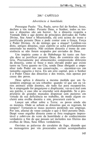 ______________________________________________________________


                      208.° CAPÍTULO
                  Advertência à humildade.
      Prossegue Paulo: "Eu, Paulo, servo fiel do Senhor, Jesus,
declaro a vós todos: Perante Deus, o Senhor, todos os tro-
nos e dinastias são um horror. Se a dinastia respeita a
Vontade Dele e age dentro de princípios derivados do Verbo
Divino, Seu Amor e Misericórdia, ela está acima do trono e
justificada perante Deus e pode contar com a Graça, Força
e Poder Divinos. Ai do inimigo que a ataque! Lembrai-vos
disto, antigos dinastas, cujo espírito se acha profundamente
enterrado na matéria. Não existem dinastia e trono de con-
sistência se não forem ocupados por enviados de Deus.
      Um império como o de Habsburgo há tanto em fun-
ção deve se justificar perante Deus, do contrário não exis-
tiria. Precisamente por alimentardes compreensão diferente
da dinastia, como se fosse o mais elevado poder que existe
tanto na Terra quanto no Céu, sendo Deus obrigado a empe-
nhar todo Poder em sua conservação, — encontrai-vos em
tamanha cegueira e treva. Eis um erro capital, pois o Senhor
é o Poder Único das dinastias e dos tronos, mas apenas por
causa dos povos.
      Deus aplica à dinastia a mesma medida que um fa-
zendeiro emprega ao seu rebanho: quando vê que um ou vá-
rios animais estão doentes, ele tudo faz para recuperá-los.
Se o empregado for preguiçoso e displicente, ver-se-á mal com
seu patrão, e caso não se emendar será despedido. Se o pro-
prietário de grandes manadas dispensar cem pastores em
virtude de sua deficiência no trabalho, de modo algum ex-
cluirá uma ovelha doentia e sim, procurará curá-la.
     Lançai um olhar sobre a Terra: os povos ainda são
os mesmos. Onde se acham as dinastias que os regeram, há
tempos? Tornaram-se maus pastores perdendo seu emprego.
Por isto, afastai de vosso coração o que é fútil perante Deus.
Despi vosso orgulho dinasta como se fora roupagem impres-
tável e cobrí-vos da veste da humildade e do conhecimento
verdadeiro a fim de que possais ser incluídos nas fileiras das
ovelhas de Deus, Seus filhos verdadeiros.
     Ouvistes as palavras do cavaleiro de fogo, dizendo que
os mensageiros por vós procurados seriam acompanhados
                                                           145
 