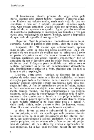 Jacob Lorber
_____________________________________________________________



      O franciscano, atento, procura de longe olhar pela
 porta, dizendo após algum tempo: "Senhor, é deveras esqui-
 sito. Embora me esforce muito, nada mais vejo do que um
 cemitério; a meu ver, é infinito, possuindo inúmeros sepul-
 cros. Que museu estranho! Quanto mais me aproximo, tanto
 mais nítido se apresenta o quadro. Agora percebo membros
 da assembl ia analisando as inscrições dos túmulos e vez por
 outra ouço exclamações de terror. Senhor, tenho a impressão
 de que nada de agradável nos aguarda."
      Digo Eu: "Não te preocupes. Encontrarás muita coisa
 estranha. Como já parlamos pelo portal, dize-Me o que vês."
      Responde ele: "O mesmo que anteriormente, apenas
 mais nítido. Como se espalhou nossa assembl ia! Dá a im-
 pressão de um rebanho de ovelhas que na primavera é solto
 no pasto pela primeira vez. Os pulos e berros não terminam.
 Também analisarei um desses túmulos imponentes." Ele se
 aproxima de um e descobre uma inscrição numa chapa preta
de forma oval. Esforça-se para decifrá-la sem atinar com o
sentido, porquanto as letras são completamente desconheci-
das. Humildemente dirige-se a Mim, pedindo que Eu faça a
leitura e dê a explicação.
      Digo-lhe, entretanto: "Amigo, se fôssemos ler as ins-
crições de todos esses túmulos a fim de decifrá-las, teríamos
distração para toda a Eternidade. Seria o mesmo se quisesses
calcular quantas sementes seriam necessárias para uma pro-
dução infinita. A fim de assimilar-se coisas infinitas, nunca
se deve começar com o objeto a ser analisado, mas simples-
mente consigo mesmo. Tão logo compreendas a tua própria
natureza, serás capaz de compreender e analisar todo o resto;
enquanto não conheceres a fundo a tua própria índole, o
restante não se poderá apresentar com a devida clareza. Como
o cego poderia orientar-se no local onde pisa e o cerca? A
visão sendo nítida, tudo, dentro e fora do homem, estará
claro. O mesmo acontece aqui, ao homem espiritual.
     A alma, forma externa e substancial da criatura, não
tem luz própria, a não ser aquela que nela penetra através
de outros seres, de há muito possuidores de luz interna; por-
tanto, seu conhecimento é apenas gradativo. As partes de um
quadro psíquico, que se acham sob o foco de um raio proje-
tado do exterior, são pela alma registradas e apreciadas em
suas minúcias. Se a luz, qual meteoro, passar de um ponto
2
 
