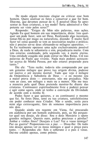 ______________________________________________________________


      De modo algum tenciono elogiar ou criticar esse bom
 homem. Quero analisar os fatos e conservar o que for bom.
 Dize-me, que devemos pensar de ti. É possível Deus Se apre-
 sentar às Suas criaturas, a teu modo? Seria admissível o Oni-
 potente ser visto pelos seres?"
      Respondo: "Exiges de Mim não palavras, mas ações.
 Agindo Eu qual homem em sua importância, dirás: Isto qual-
 quer um pode fazer, sem ser Deus. Realizando algo incomum,
 tomar-Me-ás por mago ou naturalista, dizendo: É muito fácil
 fazer tal coisa quando se tem as necessárias noções e prática;
 não é preciso ser-se deus efetuando-se milagres aparentes. —
 Se Eu realmente operasse uma ação exclusivamente possível
 a Deus, de nada te adiantaria e sim, prejudicaria muito. Com
 isto estarias condenado, pela segunda vez, à morte eterna.
 Uma entidade coagida não pode entrar no Meu Reino. Crê nas
 palavras de Paulo que viverás. Nada mais poderei acrescen-
 tar acerca de Minha Pessoa, por não estares preparado para
 tanto."
      Diz ele: "Tens razão; todavia não compreendo por que
um genuíno milagre que prove tua origem divina, pudesse
ser nocivo e até mesmo mortal. Tudo que vejo é milagre
da Onipotência e Sabedoria de Deus — e eu mesmo sou
a maior prova disto — entretanto, não me prejudica. Não
vem ao caso, um milagre a mais ou a menos. Não me toca
a maneira pela qual Deus pretenda mostrar-Se diante das
criaturas. Continuarei espiritualmente livre e poderei pensar
e agir como agora, onde só tenho a convicção da Divindade
de acordo com a minha fé.
      Podes fazer o que quiseres, e eu continuarei o mesmo
que fui. Se fores Deus, serei eu tua criatura, satisfeitíssima
em poder conhecer meu Criador. Não o sendo, serás para
mim algo extravagante, fato de somenos importância para
nós dois.
      Quando ainda era regente em Viena, fui procurado
em audiência por um homem esdrúxulo, pois, ao lhe pergun-
tar qual seu desejo, ele disse: Sou o deus Mercúrio e opero
grandes milagres. Quereis ouro, pedras preciosas e pérolas?
Âmbar e vinhos finos? Desejais a Lua? Ver o vosso inimigo?
Paz ou guerra? Proporciono-vos a paz. — Disse-lhe: De tudo
isto desejo apenas ver os meus inimigos e qual o preço para
tanto. — Respondeu ele: Sois o soberano e o país é vosso.
Dai-me crédito apenas, como prêmio.
                                                           147
 