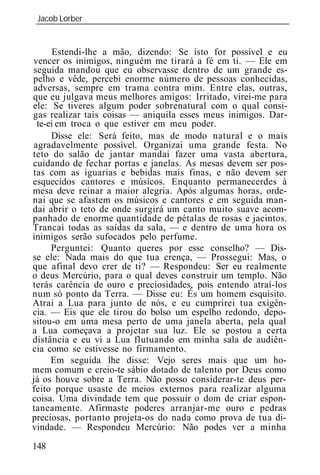 Jacob Lorber
_____________________________________________________________


      Estendi-lhe a mão, dizendo: Se isto for possível e eu
vencer os inimigos, ninguém me tirará a fé em ti. — Ele em
seguida mandou que eu observasse dentro de um grande es-
pelho e vêde, percebi enorme número de pessoas conhecidas,
adversas, sempre em trama contra mim. Entre elas, outras,
que eu julgava meus melhores amigos: Irritado, virei-me para
ele: Se tiveres algum poder sobrenatural com o qual consi-
gas realizar tais coisas — aniquila esses meus inimigos. Dar-
  te-ei em troca o que estiver em meu poder.
      Disse ele: Será feito, mas de modo natural e o mais
 agradavelmente possível. Organizai uma grande festa. No
teto do salão de jantar mandai fazer uma vasta abertura,
cuidando de fechar portas e janelas. As mesas devem ser pos-
tas com as iguarias e bebidas mais finas, e não devem ser
esquecidos cantores e músicos. Enquanto permanecerdes à
mesa deve reinar a maior alegria. Após algumas horas, orde-
nai que se afastem os músicos e cantores e em seguida man-
dai abrir o teto de onde surgirá um canto muito suave acom-
panhado de enorme quantidade de pétalas de rosas e jacintos.
Trancai todas as saídas da sala, — e dentro de uma hora os
inimigos serão sufocados pelo perfume.
      Perguntei: Quanto queres por esse conselho? — Dis-
se ele: Nada mais do que tua crença, — Prossegui: Mas, o
que afinal devo crer de ti? — Respondeu: Ser eu realmente
o deus Mercúrio, para o qual deves construir um templo. Não
terás carência de ouro e preciosidades, pois entendo atraí-los
num só ponto da Terra. — Disse eu: És um homem esquisito.
Atrai a Lua para junto de nós, e eu cumprirei tua exigên-
cia. — Eis que ele tirou do bolso um espelho redondo, depo-
sitou-o em uma mesa perto de uma janela aberta, pela qual
a Lua começava a projetar sua luz. Ele se postou a certa
distância e eu vi a Lua flutuando em minha sala de audiên-
cia como se estivesse no firmamento.
      Em seguida lhe disse: Vejo seres mais que um ho-
mem comum e creio-te sábio dotado de talento por Deus como
já os houve sobre a Terra. Não posso considerar-te deus per-
feito porque usaste de meios externos para realizar alguma
coisa. Uma divindade tem que possuir o dom de criar espon-
taneamente. Afirmaste poderes arranjar-me ouro e pedras
preciosas, portanto projeta-os do nada como prova de tua di-
vindade. — Respondeu Mercúrio: Não podes ver a minha

148
 