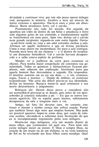 ______________________________________________________________



divindade e continuar vivo; por isto não posso operar milagre
real, porquanto te mataria. Incubro o meu ser através de
meios externos e aparentes. Dar-te-ei ouro e jóias em abun-
dância. Basta arrumares ferro, cal e carvão.
      Prontamente isto tudo foi trazido. Em seguida ele
apanhou um vidro de dentro de um bolso e umedeceu o ferro
com algumas gotas de seu conteúdo, e imediatamente aquilo
se transformou em ouro puro. Após isto, deitou cal e carvão
num grande recipiente, regando-os com outro líquido. Ouviu-
  se um forte ruído no vaso e um odor estranho encheu a sala.
Afirmou ser aquilo inofensivo e que eu tivesse paciência.
Como o mau cheiro me incomodasse, fui para a sala contígua.
Passada meia hora ele me chamou — e vi dentro do recipien-
te um diamante formidável. Cal e carvão haviam desapare-
cido e o salão estava repleto de perfume.
      Mandei vir o joalheiro da corte para examinar os
objetos. Para minha maior estupefação ele constatou sua ge-
nuinidade. Todos os químicos e farmacêuticos ficaram per-
plexos, sem saberem dar explicação. Insistiram para que
aquele homem lhes desvendasse o segredo. Ele respondeu:
O mistério consiste em eu ser um deus, — e vós, criaturas,
cegas, fracas e mortais. — Dando de ombros, os cientistas
responderam: Não seria tão difícil provar-se tua identidade,
divina ou humana. Bastava matar-te qual criminoso e tua
morte determinaria o julgamento.
      Retrucou ele: Desisti dessa prova e considerai não
ser aconselhável provocar-se os deuses, pois antes de vos aper-
ceberdes já estaríeis reduzidos a pó. — Eis que os outros ten-
taram agarrá-lo. Ele os repeliu quais insetos, subitamente
desapareceu da sala e ninguém mais o viu.
      Amigo, tal fato foi deveras raro, no entanto con-
tinuei o mesmo e minha crença não sofreu coação. Pensei
que também fosses algo mais que simples homem. Mas pode
ser possível quereres impor-te como deus, por conta de ciên-
cias ocultas, elevando-te a soberano mais favorecido do que
eu te recompensando regiamente pelos teus milagres.
      Mostra-me algo milagroso, cria um mundo diante de
meus olhos, que continuarei tal qual sou. Para mim não
existe milagre maior ou menor. E Deus é sempre Deus, na
criação de um inseto ou de um elefante, se na veste luminosa
do Sol ou Se revelando aos Seus filhos como mendigo. Qual
                                                           149
 
