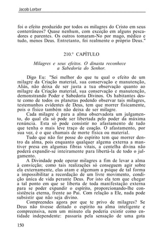 Jacob Lorber
_____________________________________________________________


foi o efeito produzido por todos os milagres do Cristo em seus
conterrâneos? Quase nenhum, com exceção em alguns pesca-
dores e parentes. Os outros tomaram-No por mago, médico e
tudo, menos Deus. Entretanto, foi realmente o próprio Deus."

                      210.° CAPÍTULO
        Milagres e seus efeitos. O dinasta reconhece
                   a Sabedoria do Senhor.
     Digo Eu: "Sei melhor do que tu qual o efeito de um
milagre da Criação material, sua conservação e manutenção,
Aliás, não deixa de ser justa a tua observação quanto ao
milagre da Criação material, sua conservação e manutenção,
demonstrando Poder e Sabedoria Divinos. Os habitantes des-
te como de todos os planetas podendo observar tais milagres,
testemunhos evidentes de Deus, tem que morrer fisicamente,
pois o físico também não deixa de ser milagre.
     Cada milagre é para a alma observadora um julgamen-
to, do qual ela só pode ser libertada pelo poder da máxima
renúncia. Esta só pode consistir no afastamento de tudo
que tenha o mais leve traço de coação. O afastamento, por
sua vez, é o que chamais de morte física ou material.
     Tudo que não for posse do espírito tem que morrer den-
tro da alma, pois enquanto qualquer algema externa a man-
tiver presa em algumas fibras vitais, a centelha divina não
poderá expandir-se inteiramente para libertá-la de todo o jul-
gamento.
     A Divindade pode operar milagres a fim de levar a alma
à convicção; como tais realizações só conseguem agir sobre
ela externamente, elas atam e algemam a psique de tal forma
a impossibilitar a recordação de um livre movimento, condi-
ção única de vida perante Deus. Por isto ela tem que chegar
a tal ponto em que se liberta de toda manifestação externa
para se poder expandir o espírito, proporcionando-lhe con-
sistência eterna, frente ao Pai. Com relação a Ele, nada pode
subsistir que não seja divino.
     Compreendes agora por que te privo de milagres? Se
Deus não tivesse deitado o espírito na alma inteligente e
compreensiva, nem um minuto ela poderia existir como en-
tidade independente: passaria pela sensação de uma gota
150
 