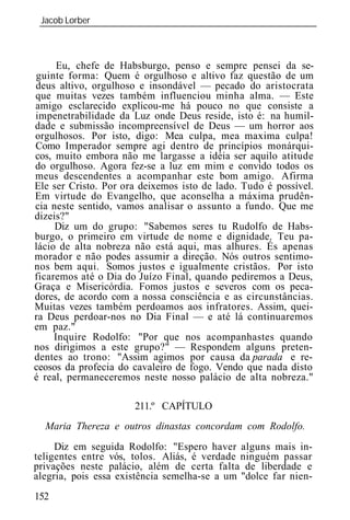 Jacob Lorber
 _____________________________________________________________



      Eu, chefe de Habsburgo, penso e sempre pensei da se-
guinte forma: Quem é orgulhoso e altivo faz questão de um
deus altivo, orgulhoso e insondável — pecado do aristocrata
que muitas vezes também influenciou minha alma. — Este
amigo esclarecido explicou-me há pouco no que consiste a
impenetrabilidade da Luz onde Deus reside, isto é: na humil-
dade e submissão incompreensível de Deus — um horror aos
orgulhosos. Por isto, digo: Mea culpa, mea maxima culpa!
Como Imperador sempre agi dentro de princípios monárqui-
cos, muito embora não me largasse a idéia ser aquilo atitude
do orgulhoso. Agora fez-se a luz em mim e convido todos os
meus descendentes a acompanhar este bom amigo. Afirma
Ele ser Cristo. Por ora deixemos isto de lado. Tudo é possível.
Em virtude do Evangelho, que aconselha a máxima prudên-
cia neste sentido, vamos analisar o assunto a fundo. Que me
dizeis?"
     Diz um do grupo: "Sabemos seres tu Rudolfo de Habs-
burgo, o primeiro em virtude de nome e dignidade. Teu pa-
lácio de alta nobreza não está aqui, mas alhures. És apenas
morador e não podes assumir a direção. Nós outros sentimo-
nos bem aqui. Somos justos e igualmente cristãos. Por isto
ficaremos até o Dia do Juízo Final, quando pediremos a Deus,
Graça e Misericórdia. Fomos justos e severos com os peca-
dores, de acordo com a nossa consciência e as circunstâncias.
Muitas vezes também perdoamos aos infratores. Assim, quei-
ra Deus perdoar-nos no Dia Final — e até lá continuaremos
em paz."
     Inquire Rodolfo: "Por que nos acompanhastes quando
nos dirigimos a este grupo?" — Respondem alguns preten-
dentes ao trono: "Assim agimos por causa da parada e re-
ceosos da profecia do cavaleiro de fogo. Vendo que nada disto
é real, permaneceremos neste nosso palácio de alta nobreza."

                      211.º CAPÍTULO
  Maria Thereza e outros dinastas concordam co       Rodolfo.
     Diz em seguida Rodolfo: "Espero haver alguns mais in-
teligentes entre vós, tolos. Aliás, é verdade ninguém passar
privações neste palácio, além de certa falta de liberdade e
alegria, pois essa existência semelha-se a um "dolce far nien-
152
 