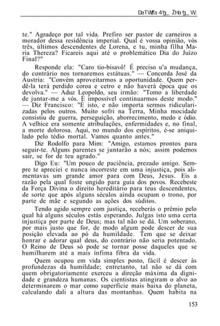 ______________________________________________________________


te." Agradeço por tal vida. Prefiro ser pastor de carneiros a
morador dessa residência imperial. Qual é vossa opinião, vós
três, últimos descendentes de Lorena, e tu, minha filha Ma-
ria Thereza? Ficareis aqui até o problemático Dia do Juízo
Final?"
     Responde ela: "Caro tio-bisavô! É preciso u'a mudança,
do contrário nos tornaremos estátuas." — Concorda José da
Áustria: "Convém aproveitarmos a oportunidade. Quem per-
dê-la terá perdido coroa e cetro e não haverá época que os
devolva." — Aduz Leopoldo, seu irmão: "Tomo a liberdade
de juntar-me a vós. É impossível continuarmos deste modo."
— Diz Francisco: "É isto, e não importa sermos ridiculari-
zadas pelos outros. Muito sofri na Terra, Minha mocidade
consistiu de guerra, perseguição, aborrecimento, medo e ódio.
A velhice era somente atribulações, enfermidades e, no final,
a morte dolorosa. Aqui, no mundo dos espíritos, é-se aniqui-
lado pelo tédio mortal. Vamos quanto antes."
     Diz Rodolfo para Mim: "Amigo, estamos prontos para
seguir-te. Alguns parentes se juntarão a nós; assim podemos
sair, se for de teu agrado."
     Digo Eu: "Um pouco de paciência, prezado amigo. Sem-
pre te apreciei e nunca incorreste em uma injustiça, pois ali-
mentavas um grande amor para com Deus, Jesus. Eis a
razão pela qual foste ungido para guia dos povos. Recebeste
da Força Divina o direito hereditário para teus descendentes,
de sorte que após alguns séculos ainda ocupam o trono, por
parte de mãe e segundo as ações dos súditos.
     Tendo agido sempre com justiça, receberás o prêmio pelo
qual há alguns séculos estás esperando. Julgas isto uma certa
injustiça por parte de Deus; mas tal não se dá. Um soberano,
por mais justo que for, de modo algum pode descer de sua
posição elevada ao pó da humildade. Tem que se deixar
honrar e adorar qual deus, do contrário não seria potentado.
O Reino de Deus só pode se tornar posse daqueles que se
humilharem até a mais ínfima fibra da vida.
     Quem ocupou em vida simples posto, fácil é descer às
profundezas da humildade; entretanto, tal não se dá com
quem obrigatoriamente exerceu a direção máxima da digni-
dade e grandeza humanas. Os cientistas atingiram o alvo ao
determinarem o mar como superfície mais baixa do planeta,
calculando dali a altura das montanhas. Quem habita na
                                                          153
 