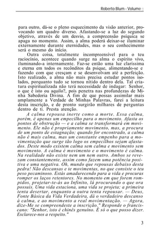 Roberto Blum - Volume
______________________________________________________________



para outro, dá-se o pleno esquecimento da visão anterior, pro-
vocando um quadro diverso. Afastando-se a luz do segundo
objetivo, através de um desvio, a compreensão psíquica se
apaga no momento. Assim, a alma poderá deixar-se iluminar
externamente durante eternidades, mas o seu conhecimento
será o mesmo do início.
     Outra coisa, totalmente incompreensível para o teu
raciocínio, acontece quando surge na alma o espírito vivo,
iluminando-a internamente. Faz-se então uma luz claríssima
e eterna em todos os recônditos da psique alimentando-se e
fazendo com que cresçam e se desenvolvam até a perfeição.
Isto realizado, a alma não mais precisa estudar pontos iso-
lados, porquanto tudo se tornou nítido dentro dela. Tal cria-
tura espiritualizada não terá necessidade de indagar: Senhor,
o que é isto ou aquilo?, pois penetra nas profundezas de Mi-
nha Sabedoria Divina. A fim de que possas assimilar mais
amplamente a Verdade de Minhas Palavras, farei a leitura
desta inscrição, e de pronto surgirão milhares de perguntas
dentro de ti. Presta atenção.




                                                            3
 