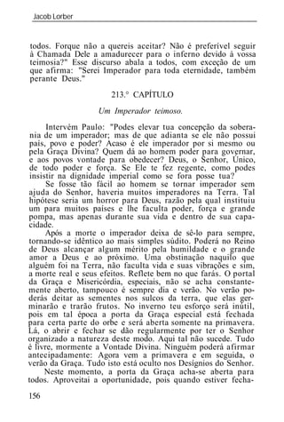 Jacob Lorber
 _____________________________________________________________


todos. Forque não a quereis aceitar? Não é preferível seguir
à Chamada Dele a amadurecer para o inferno devido à vossa
teimosia?" Esse discurso abala a todos, com exceção de um
que afirma: "Serei Imperador para toda eternidade, também
perante Deus."
                       213.° CAPÍTULO
                   Um Imperado teimoso.
      Intervém Paulo: "Podes elevar tua concepção da sobera-
 nia de um imperador; mas de que adianta se ele não possui
 país, povo e poder? Acaso é ele imperador por si mesmo ou
pela Graça Divina? Quem dá ao homem poder para governar,
e aos povos vontade para obedecer? Deus, o Senhor, Único,
 de todo poder e força. Se Ele te fez regente, como podes
 insistir na dignidade imperial como se fora posse tua?
      Se fosse tão fácil ao homem se tornar imperador sem
ajuda do Senhor, haveria muitos imperadores na Terra. Tal
hipótese seria um horror para Deus, razão pela qual instituiu
um para muitos países e lhe faculta poder, força e grande
pompa, mas apenas durante sua vida e dentro de sua capa-
cidade.
      Após a morte o imperador deixa de sê-lo para sempre,
tornando-se idêntico ao mais simples súdito. Poderá no Reino
de Deus alcançar algum mérito pela humildade e o grande
 amor a Deus e ao próximo. Uma obstinação naquilo que
alguém foi na Terra, não faculta vida e suas vibrações e sim,
a morte real e seus efeitos. Reflete bem no que farás. O portal
da Graça e Misericórdia, especiais, não se acha constante-
mente aberto, tampouco é sempre dia e verão. No verão po-
derás deitar as sementes nos sulcos da terra, que elas ger-
minarão e trarão frutos. No inverno teu esforço será inútil,
pois em tal época a porta da Graça especial está fechada
para certa parte do orbe e será aberta somente na primavera.
Lá, o abrir e fechar se dão regularmente por ter o Senhor
organizado a natureza deste modo. Aqui tal não sucede. Tudo
é livre, mormente a Vontade Divina. Ninguém poderá afirmar
antecipadamente: Agora vem a primavera e em seguida, o
verão da Graça. Tudo isto está oculto nos Desígnios do Senhor.
      Neste momento, a porta da Graça acha-se aberta para
todos. Aproveitai a oportunidade, pois quando estiver fecha-
156
 