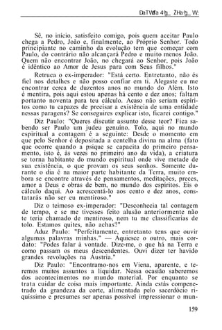 ______________________________________________________________


     Sê, no início, satisfeito comigo, pois quem aceitar Paulo
chega a Pedro, João e, finalmente, ao Próprio Senhor. Todo
principiante no caminho da evolução tem que começar com
Paulo, do contrário não alcançará Pedro e muito menos João.
Quem não encontrar João, no chegará ao Senhor, pois João
é idêntico ao Amor de Jesus para com Seus filhos."
     Retruca o ex-imperador: "Está certo. Entretanto, não és
fiel nos detalhes e não posso confiar em ti. Alegaste eu me
encontrar cerca de duzentos anos no mundo do Além. Isto
é mentira, pois aqui estou apenas há cento e dez anos; faltam
portanto noventa para teu cálculo. Acaso não seriam espíri-
tos como tu capazes de precisar a existência de uma entidade
nessas paragens? Se conseguires explicar isto, ficarei contigo."
     Diz Paulo: "Queres discutir assunto desse teor? Fica sa-
bendo ser Paulo um judeu genuíno. Tolo, aqui no mundo
espiritual a contagem é a seguinte: Desde o momento em
que pelo Senhor é depositada a centelha divina na alma (fato
que ocorre quando a psique se capacita do primeiro pensa-
mento, isto é, às vezes no primeiro ano da vida), a criatura
se torna habitante do mundo espiritual onde vive metade de
sua existência, o que provam os seus sonhos. Somente du-
rante o dia é na maior parte habitante da Terra, muito em-
bora se encontre através de pensamentos, meditações, preces,
amor a Deus e obras de bem, no mundo dos espíritos. Eis o
cálculo daqui. Ao acrescentá-lo aos cento e dez anos, cons-
tatarás não ser eu mentiroso."
     Diz o teimoso ex-imperador: "Desconhecia tal contagem
de tempo, e se me tivesses feito alusão anteriormente não
te teria chamado de mentiroso, nem tu me classificarias de
tolo. Estamos quites, não achas?"
     Aduz Paulo: "Perfeitamente, entretanto tens que ouvir
algumas palavras minhas." — Aquiesce o outro, mais cor-
dato: "Podes falar à vontade. Dize-me, o que há na Terra e
como passam os meus descendentes. Ouvi dizer ter havido
grandes revoluções na Áustria."
     Diz Paulo: "Encontramo-nos em Viena, aparente, e te-
remos muitos assuntos a liquidar. Nessa ocasião saberemos
dos acontecimentos no mundo material. Por enquanto se
trata cuidar de coisa mais importante. Ainda estás compene-
trado da grandeza da corte, alimentada pelo sacerdócio ri-
quíssimo e presumes ser apenas possível impressionar o mun-
                                                            159
 