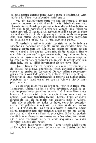 Jacob Lorber
_____________________________________________________________


 do pela pompa externa para levar a plebe à obediência. Afir-
 mo-te não haver compreensão mais errada.
      Vê, um escamoteador entretém sua assistência ofuscada
 somente enquanto ela não descobrir a futilidade de sua arte.
 Quando for explicada por pessoa entendida, o falso feiticeiro
 tem que fugir porquanto pretendeu vender uma feitiçaria
 como ato real. O mesmo acontece com o brilho da corte: pode
 ser real ou falso. Ai do regente que tentar ludibriar o povo
 com falso brilho. Quando descobrir a trama, como aconteceu
 na Espanha e França, etc., o resultado será penoso.
      O verdadeiro brilho imperial consiste antes de tudo na
 sabedoria e bondade do regente, numa prosperidade bem di-
 vidida e empregada aos súditos, na disciplina segura de um
 exército real e não apenas como medida de parada militar e
 em várias organizações governamentais, inspiradas no bem,
 perante as quais o mundo tem que render o maior respeito.
 Só então o rei poderá aparecer em palácio de acordo com sua
 dignidade, isto é, sábio governante de um povo feliz.
      Que utilidade tem os passeios de um rei em carruagem
 de Estado, se o povo andrajoso, triste, cansado e faminto,
chora e se queixa em desespero? De que adianta sobrecarre-
gar os fracos com todo peso, enquanto se eleva o regente qual
condor às alturas, ridicularizando a miséria da humanidade?
A pobreza se vingará em tal rei que merecia o titulo de vam-
piro popular.
     Vê     orgulhosos reis da Espanha, França e Inglaterra.
Tombaram, vítimas da ira do povo revoltado. Ainda te en-
contras preso nessa grandeza externa, inútil para Deus e aos
homens. Abandona isto, pois nunca te trouxe nem trará be-
nefícios. Não fosse tua filha (Maria Thereza, 1780), de índole
diversa da tua, de há muito não existiria mais a Áustria.
Teria sido assaltada por todos os lados, como foi posterior-
mente feito pelo teu neto (José II) e mais ainda por Leopol-
do II e Francisco II. Foste tu a lançares a semente desses
males. Enquanto teus descendentes andavam em tua carrua-
gem dourada, não eram livres de provações. O Senhor poderia
modificá-lo e abençoar os carros transformados; entretanto
não é fácil, mormente tal carro sendo adquirido através das
lágrimas ocultas dos povos.
     Ó Carlos, foste regente severo! Torna-te mais dócil diante
de Deus, teu Senhor, para poderes curar as feridas que teu

160
 