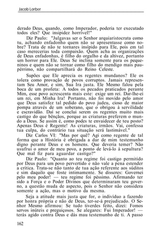 Jacob Lorber
_____________________________________________________________



derado Deus, quando, como Imperador, poderia ter executado
 todos eles? Que insipidez horrível!"
      Diz Paulo: "Julgavas ser o Senhor arquiaristocrata como
 tu, achando enfadonho quem não se apresentasse como no-
bre? Trata de não te tornares insípido para Ele, pois em tal
caso merecerias toda compaixão. Quem acha as organizações
de Deus enfadonhas, é filho do orgulho e da altivez, portanto
 um horror para Ele. Deus Se inclina somente para os peque-
ninos e quem não se tornar como filho do mendigo mais pau-
pérrimo, não compartilhará do Reino Celeste.
      Supões que Ele aprecia os regentes mundanos? Ele os
tolera como provação de povos corruptos. Jamais represen-
tam Seu Amor, e sim, Sua Ira justa. Ele Mesmo falou pela
boca de um profeta: A todos os pecados praticados perante
Mim, esse povo acrescenta mais este: exige um rei. Dar-lhe-ei
um rei, em Minha Ira! Portanto, não foi movido pelo amor
que Deus satisfez tal pedido do povo judeu, cioso de maior
pompa através de um soberano, que o obrigou à servilidade
e escravidão. Daí se conclui serem os regentes muito mais
castigo do que bênçãos, porque as criaturas preferem o mun-
do a Deus. Se assim é, como podes te envaidecer de teu posto?
Apenas Deus é Regente! As criaturas, irmãos. Vai, confessa
tua culpa, do contrário tua situação será lastimável."
     Diz Carlos VI: "Mas por quê? Agi como regente de tal
forma que a História é obrigada a dar de mim testemunho
digno perante Deus e os homens. Que deveria temer? Não
usufrui o amor de meu povo, a ponto de levá-lo à sepultura?
Que mal fiz para aguardar castigo?"
     Diz Paulo: "Quanto ao teu regime foi castigo permitido
por Deus para um povo pervertido e não vale a pena estender
a crítica. Trata-se não tanto de tua ação referente aos súditos
e sim daquilo que foste intimamente. Se disseres: Governei
pelo meu poder! — teu regime foi péssimo. Afirmando ter
sido a Força e o Poder Divinos que determinaram teu gover-
no, a questão muda de aspecto, pois o Senhor não considera
somente a ação, mas o motivo da mesma.
     Seja a atitude mais justa que for, o indivíduo a fazendo
por honra própria e não de Deus, ter-se-á prejudicado. O Se-
nhor Mesmo afirmou: Se tudo tiverdes feito, dizei: Fomos
servos inúteis e preguiçosos. Se alegares: Fui Imperador! —
terás agido contra Deus e dás mau testemunho de ti. A passo
162
 