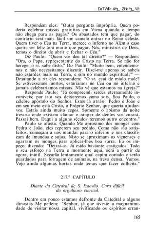 ______________________________________________________________


     Respondem eles: "Outra pergunta imprópria. Quem po-
deria celebrar missas gratuitas em Viena quando o tempo
não chega para as pagas? Os abastados tem que pagar, do
contrário será mais fácil um camelo entrar no Reino celeste.
Quem tiver o Céu na Terra, merece o inferno no Além s caso
queira ser feliz terá muito que pagar. Nós, ministros de Deus,
temos o direito de abrir e fechar o Céu."
     Diz Paulo: "Quem vos deu tal direito?" — Respondem:
"Ora, o Papa, representante do Cristo na Terra. Se não for
herege, o sr. sabe disto." Diz Paulo: "Muito bem, entendemo-
nos e não necessitamos discutir. Dizei-me apenas se sabeis
não estardes mais na Terra, e sim no mundo espiritual?" —
Desatando a rir eles respondem: "O sr. está de miolo mole?
Se estivéssemos mortos, estaríamos no Céu ou no inferno e
jamais celebraríamos missas. Não vê que estamos na igreja?"
     Responde Paulo: "Já compreendi serdes eternamente in-
curáveis; por isto vos deixaremos como sois. Sou Paulo, o
célebre apóstolo do Senhor. Estes lá a t r á s : Pedro e João e
em seu meio está Cristo, o Próprio Senhor, que queria ajudar-
vos. Estais ainda muito cegos. Somente o abismo da noite
trevosa onde existem clamor e ranger de dentes vos curará.
Passai bem. Daqui a alguns séculos teremos outro encontro."
     Paulo se afasta. Quando Me aproximo dos monges com
Pedro e João, eles repetem seu pedido. Como não são satis-
feitos, começam a nos mandar para o inferno e nos classifi-
cam de imundos e sujos. Nisto se aproximam os vienenses e
agarram os monges para aplicar-lhes boa surra. Eu os im-
peço, dizendo: "Deixai-os. Já estão bastante castigados. Todo
o seu esforço na Terra e mormente aqui, será a partir de
agora, inútil. Secarão lentamente qual capim cortado e serão
guardados para forragem de animais, na treva densa. Vamos.
Vejo ainda algumas hortas onde temos que fazer colheita."

                      217.° CAPÍTULO
       Diante da Catedral de S. Estevão. Cura difícil
                  do orgulhoso clerical.
    Dentro em pouco estamos defronte da Catedral e alguns
dinastas Me pedem: "Senhor, já que tiveste a magnanimi-
dade de visitar nossa capital, vivificando os espíritos erran-
                                                           165
 