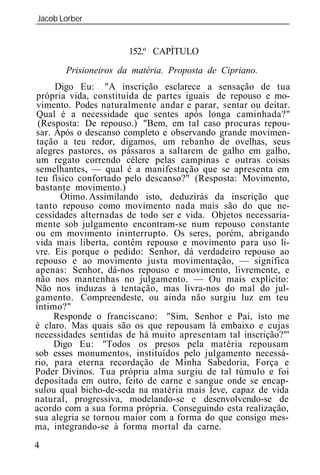 Jacob Lorber
_____________________________________________________________


                      152.º CAPÍTULO
       Prisioneiros da matéria. Proposta de Cipriano.
     Digo Eu: "A inscrição esclarece a sensação de tua
própria vida, constituída de partes iguais de repouso e mo-
vimento. Podes naturalmente andar e parar, sentar ou deitar.
Qual é a necessidade que sentes após longa caminhada?"
 (Resposta: De repouso.) "Bem, em tal caso procuras repou-
sar. Após o descanso completo e observando grande movimen-
 tação a teu redor, digamos, um rebanho de ovelhas, seus
alegres pastores, os pássaros a saltarem de galho em galho,
um regato correndo célere pelas campinas e outras coisas
semelhantes, — qual é a manifestação que se apresenta em
teu físico confortado pelo descanso?" (Resposta: Movimento,
bastante movimento.)
       Ótimo. Assimilando isto, deduzirás da inscrição que
tanto repouso como movimento nada mais são do que ne-
cessidades alternadas de todo ser e vida. Objetos necessaria-
mente sob julgamento encontram-se num repouso constante
ou em movimento ininterrupto. Os seres, porém, abrigando
vida mais liberta, contêm repouso e movimento para uso li-
vre. Eis porque o pedido: Senhor, dá verdadeiro repouso ao
repouso e ao movimento justa movimentação, — significa
apenas: Senhor, dá-nos repouso e movimento, livremente, e
não nos mantenhas no julgamento. — Ou mais explícito:
Não nos induzas à tentação, mas livra-nos do mal do jul-
gamento. Compreendeste, ou ainda não surgiu luz em teu
íntimo?"
     Responde o franciscano: "Sim, Senhor e Pai, isto me
é claro. Mas quais são os que repousam lá embaixo e cujas
necessidades sentidas de há muito apresentam tal inscrição?"'
     Digo Eu: "Todos os presos pela matéria repousam
sob esses monumentos, instituídos pelo julgamento necessá-
rio, para eterna recordação de Minha Sabedoria, Força e
Poder Divinos. Tua própria alma surgiu de tal túmulo e foi
depositada em outro, feito de carne e sangue onde se encap-
sulou qual bicho-de-seda na matéria mais leve, capaz de vida
natural, progressiva, modelando-se e desenvolvendo-se de
acordo com a sua forma própria. Conseguindo esta realização,
sua alegria se tornou maior com a forma do que consigo mes-
ma, integrando-se à forma mortal da carne.
4
 