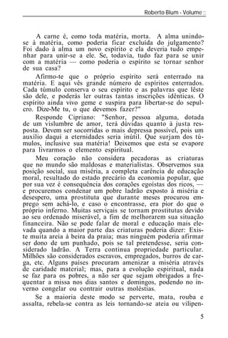 Roberto Blum - Volume
______________________________________________________________


     A carne é, como toda matéria, morta. A alma unindo-
se à matéria, como poderia ficar excluída do julgamento?
Foi dado à alma um novo espírito e ela deveria tudo empe-
nhar para unir-se a ele. Se, todavia, tudo faz para se unir
com a matéria — como poderia o espírito se tornar senhor
de sua casa?
     Afirmo-te que o próprio espírito será enterrado na
matéria. E aqui vês grande número de espíritos enterrados.
Cada túmulo conserva o seu espírito e as palavras que lêste
são dele, e poderás ler outras tantas inscrições idênticas. O
espírito ainda vivo geme e suspira para libertar-se do sepul-
cro. Dize-Me tu, o que devemos fazer?"
     Responde Cipriano: "Senhor, pessoa alguma, dotada
de um vislumbre de amor, terá dúvidas quanto à justa res-
posta. Devem ser socorridas o mais depressa possível, pois um
auxílio daqui a eternidades seria inútil. Que surjam dos tú-
mulos, inclusive sua matéria! Deixemos que esta se evapore
para livrarmos o elemento espiritual.
     Meu coração não considera pecadoras as criaturas
que no mundo são maldosas e materialistas. Observemos sua
posição social, sua miséria, a completa carência de educação
moral, resultado do estado precário da economia popular, que
por sua vez é consequência dos corações egoístas dos ricos, —
e procuremos condenar um pobre ladrão exposto à miséria e
desespero, uma prostituta que durante meses procurou em-
prego sem achá-lo, e caso o encontrasse, era pior do que o
próprio inferno. Muitas serviçais se tornam prostitutas devido
ao seu ordenado miserável, a fim de melhorarem sua situação
financeira. Não se pode falar de moral e educação mais ele-
vada quando a maior parte das criaturas poderia dizer: Exis-
te muita areia à beira da praia; mas ninguém poderia afirmar
ser dono de um punhado, pois se tal pretendesse, seria con-
siderado ladrão. A Terra continua propriedade particular.
Milhões são considerados escravos, empregados, burros de car-
ga, etc. Alguns países procuram amenizar a miséria através
de caridade material; mas, para a evolução espiritual, nada
se faz para os pobres, a não ser que sejam obrigados a fre-
quentar a missa nos dias santos e domingos, podendo no in-
verno congelar ou contrair outras moléstias.
     Se a maioria deste modo se perverte, mata, rouba e
assalta, rebela-se contra as leis tornando-se at ia ou vilipen-
                                                             5
 
